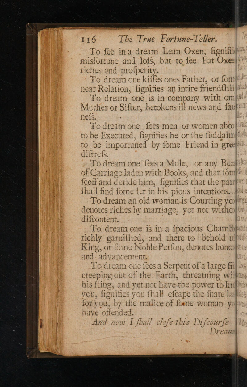 The True Eueuie eer. To fee ina dream Lean Oxen, fignifii” misfortune and lofs, but to, fee Fat-Oxes| tiches and proiperity. To dream one kiffes ones Father, or fom’ near Kelation, fignihes an intire frienafhit To dream one is in company with om} Mocher or Sifter, betokens ill news rer {an nels. Ps atten To toate one fees men or women ~ 100 | to be Executed, 1 hieni fies he or fhe fuddai to be importune d t DY {ome Friend in cl diftret [S. EB. 4 eo OQ B pas bt ey &lt; + ? ye ait To dream one fees a Mule, or any Beed! nf Gs eee laden with: Bo. i of Carriage laden with Books, and that fori! {; ef &lt; 7 corr and deride hum, fignifies that the pazyp ihall find fome let in his pious intentions. oo To dream an old woman_is Courting yoofillt denotes riches by marriage, yet not witha difcontent. To dream one is in a {pacious Chambypin: richly garnithed, and there to behold tipi King, or iome Noble Perfon, denotes honoofitt | and aiwanceneitt . Fo dream one fees a Serpent of a large Lert 3 cere olit of th e Earth, threatning wi ‘fe | his fting, and yet not have the power to hip vou, fig rifles yi a thal efcape the fnare Laat for you, by the ‘ond ce of fome woman yf have oftended. ; Et And now I fhall clofe this Difcourfe Dreanr ) i | |