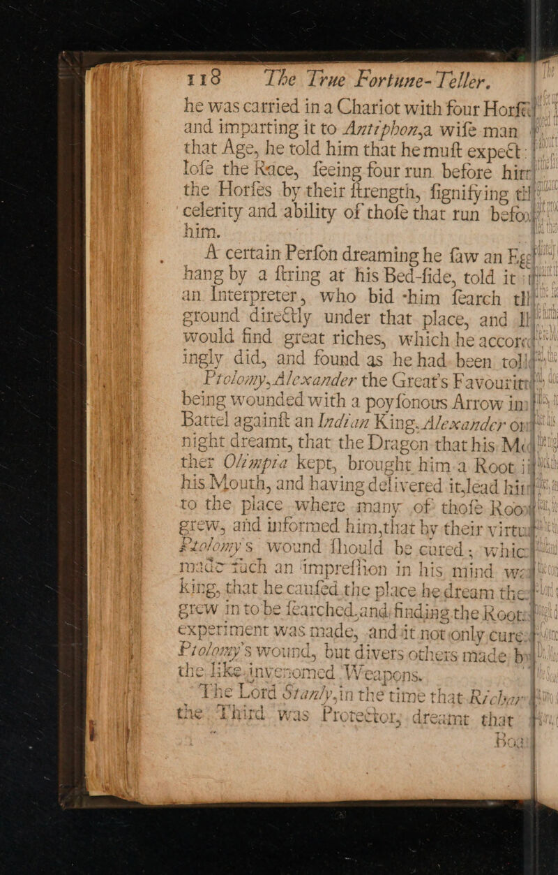 he was carried ina Chariot with four an and im} te it to Antrphon,a wife m that Age, he told him that he mutt mince lofe the Race, feeing four run before hirr) the Horfes by their fbrength, fignify ing clr: celerity and ability of thofé that run befor} “A certain Perfon dreaming he faw an Fg¢t hang by a ftring at his Bed-fide, told it i” ' AH Oe + x7} “pe Be ~} Wh an. Interpreter, who bid -him fearch tl ground directly under that place, and 1} would find awe tiches, which he accored** © ingly did, and found as he had. been toll Prolow Val Alexander the Great's Favourittl being wounded with a poyfonous Arrow im! Qe { wWes4 ae 7 ea 170 7AA 744 ’ 4 Paltrel againit dh line Uh V7 King. Ale: Xx ande) Or) 4 ers 4 bad 1 +}. hie Lk are ain t, tha at th ie Drag eon that his Me eg pea hE io SN ens. ther O she dpe ape ee brou isht him ad moot J : his Mouth 1] 2) J ai: TQ = ; la- A hi iy iS iAVLOUuTA, d havi ne ceiivered Itjlead Wy ‘ tet 4 ee 479 FAY * a pa! to tne place. wae many .of thofé Roo Sandy. 2 ry aaa # bee Mier 2a i ke erew, and inforn so) ee ee by their virtua i» ole nee bs “pis Aaa ! silo/omy s wound fhould be cured. whicl Ie rT) ; 8 Bi r ¥ f 1 7 isla 1 meaac Tuch an ‘impreiion in his mind. wea King, that he caufed.the place he dream the | grew in to be fearched. andi finding the Root ) TINOAT C+ se ee a ete ee experiment was made, -andt not OnLy cure Ry Dryas oO IATAIIN 1 geor ae + + 1} “- oy Ts ) Miolowy S Wound, but divers others made; b the like anivoromcl Th tne LiKE in we MOMe vy CA po Ns or sD .: ‘ tis 7 } | ®, ERE LOLC G/Z/ Lit LETC time fi if Rich ra : t! x e + } x 1S ® la et ; drone -by +r : Awe ah ki 5a &amp; are | 1X &amp; ee OLY hm KLi Cal fit that i : é ; R, wae Ty