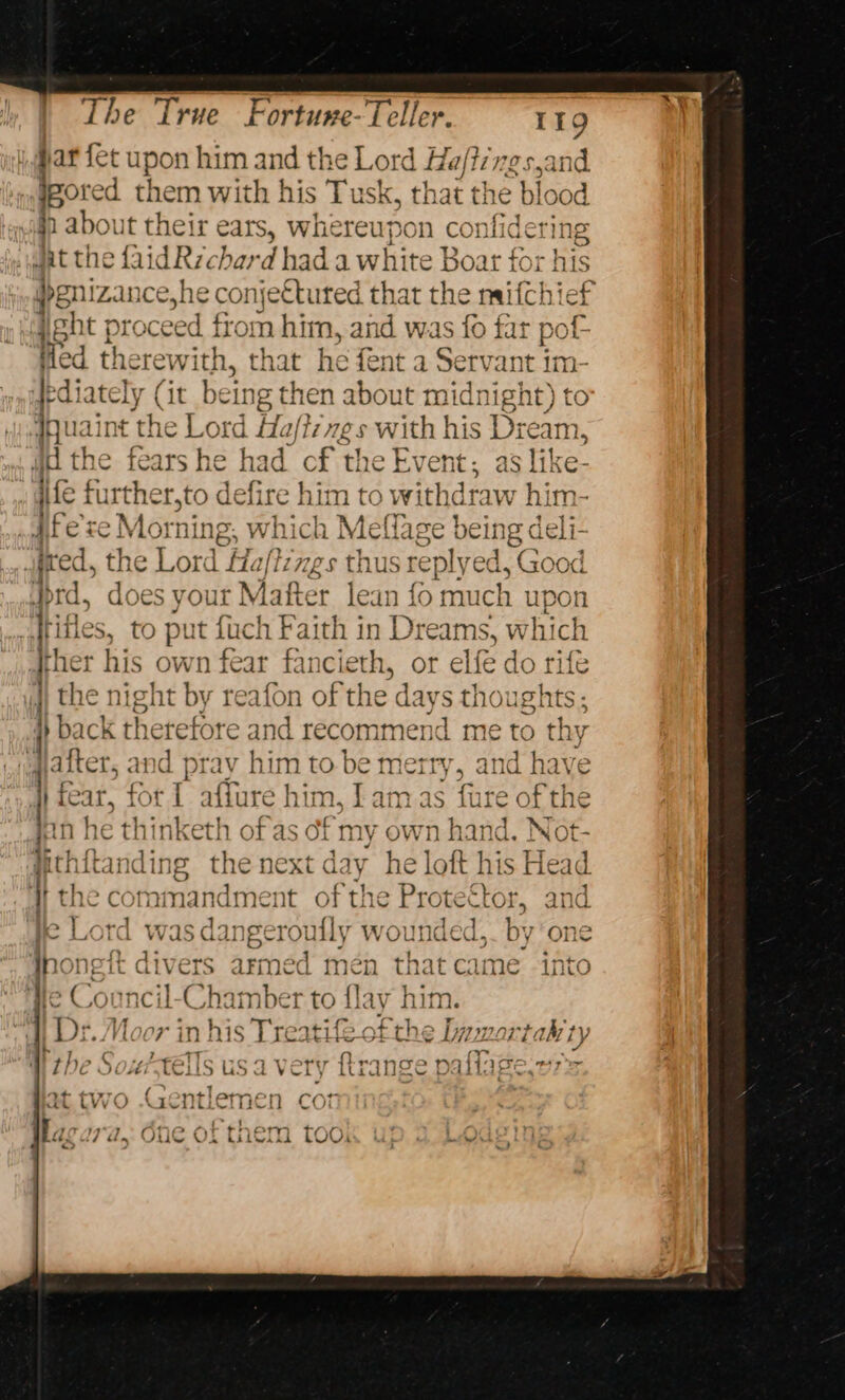 par {et upon him and the Lord Ha/tzvgs,and jpored them with his Tusk, that the blood in about their ears, whereupon confiderin ‘ jt th ie Laid Re char dhad a white | eg ee 1 his ee prc ee fiom eae an asi far a ed therewith, that he fent a Servant im- dediately (it bein ig then about midnight) to quaint the Lord Ha/igs with his Dream, ' i | c P &gt; &gt; Cc 7 &lt; J a arcs r a} &gt; ud the fears he had cf the Event; as like- We * . &gt; ° AD PE Se ae 1 Pe oe oe oT eae Mee iife further,to defire him to withdraw hin ; : j “Wt = xy} \= A, ‘N- y +¢ oa a1 yfexe Morning, which Meflage being deli- oo =~ het ~ ral o 4 &lt; oO an : if Ly | ° las yout Mafter lean fo much up Itifles, to put heh Fae in Dreams, which | eS eee BS, ene: ‘ #het his own fear fancieth, or elfe do rife jj the night by reafon of the da SC oughts ; f} D2 cit 1etefore and recommend me to thy : 6 alter, and pray him to. be merry, and have Hi fear, for 1 affure hi n, lamas fure of the e thinketh of as of my mn hand. Not anding the next d: ay he loft his $ Head « 4 the commandment of the Protector, and c am inoneft di | ee | Dr. Moor in his Ta S armec Hae that came -into heim geet