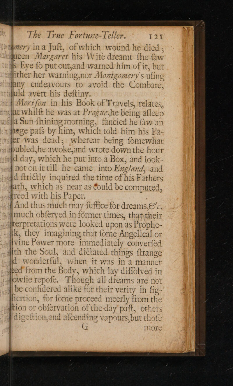 weery ina Jul, of which wound he died ; qucen Margaret his Wite dreamt fhe faw Ws Eye fo seine ete warn ed him of it, but igither her warning,nor A bis gomery’s ufine g qany endeavours to avoid the Combate, quid avert his deftiny. Mortfon in his Book of Travels, rel fet whilft he was at Prag pains ing allee; fa Sun-this ae ori ning, | ied he faw an age pats by him, which told hi im his Fa- jer ‘was Psat ae whereat being fomewhat #publed he aw rains wrote down the hour id day, which he put into a Box, and look- 4) not on = he came into England, and jd itrictly inquired the time of his Fathers jath, w hich as near as stould be computed, Hreed with h is P aper And thus much may fuffice for dreams, €%c. “amuch o sbfer ved informer times, thattheir ,iterpretations were looked upon as Prophe- #k, they imagining that fome Angelical or iivine Power more “immed iately coiverfed {ith the Soul, and dictated. thi Ings {tran nee id ara ful, when it was in a manner Aged fr mthe® Rody » Which lay diflolved in Laiifie epee T hough all dreams are not fi be confidered alike for their verity in fig- icrtion, for fome proceed meerly fiom the #tion or ol ervation of the-day “pif, othe | digeftion,and afcending vapours, but thot {5 wey Wioxre