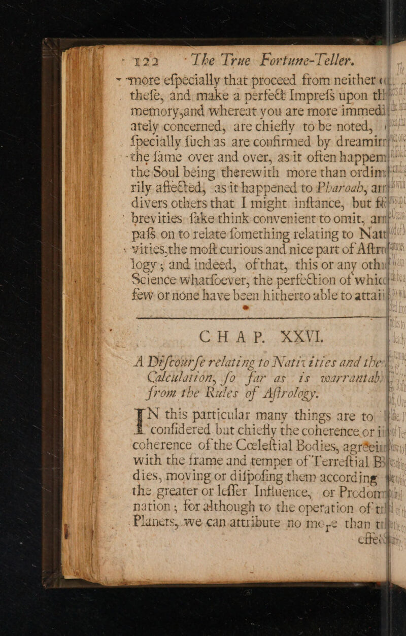 thefe, and make a perfect Imprefs upon th? ately concerned, are chiefly tobe noted, 4 {pecially {uch as are confirmed by dreamirr} the Soul being therewith more than ord iin rily afte€ted, asit happened to Pharoaly arr divers others that | might inftance, but fk ' brevities {ake think cor wenient to omit. arn} pak on to relate fomethit ng relating to Natt vities,the moft curious and nice part of Aftrrd? logy; and indeed, of that. this or any otha} Science whactoer er, the perfecti ion of whic! few or none have been h itherto uble to attaii CHAS P:R Be A Defcourfe relating to Natii ities Morstte: | Calculation, fe far as 1s warrantad, from the Rules of Afir eae Oe this particular many things are to confidered. but chiefly the coherence or Planets, we can.attribute no me,e¢ than t cette: iil mayen