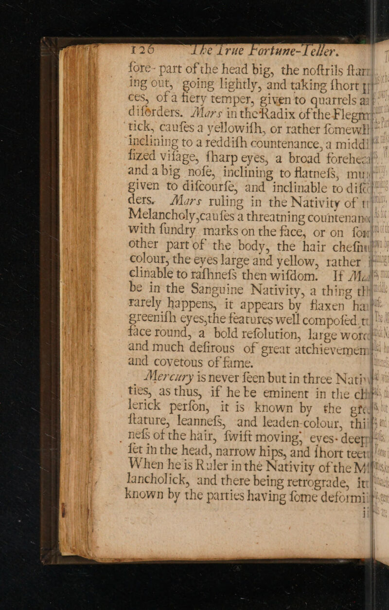 fore- part of the head big, the noftrils ftan ing out, going lightly, and taking {hort qr} ces, of a flery temper, given to quarrels aa} diforders. Alors intheRadix of the Flegmt, tick, caufes a yellowifh, or rather fomewll” inclining to areddith countenance, a middi} lized vifage, {harp eyes, a broad foreheca} and a big nofe, inclining to Hatnefs, muy! given to difcourfe, and inclinable to difcd ders. Moers ruling in the Nativity of tt’ Melancholy,caufes a threatning countenana &gt;” With fundry marks on the face, or on font other part of the body, the hair chefinu?! colour, the eyes large and yellow, rather #* clinable to rafhnef$ then wifdom. If Madi’ be in the Sanguine Nativity, a thing thi rarely happens, it appears by Haxen han}! | greenith eyes,the features well compofed. ti !*! face round, a bold refolution, large word! and much defirous of great atchievemem} and covetous of fame. | Mercury is never feen but in three Natin}* ties, as thus, if he ke eminent in the chi lerick perfon, it is known by the eted) {tature, leannef$, and leaden colour, thi b . neds of the hair, {wift moving; eyes: deepny: {ct in the head, narrow hips, and fhort tee!‘ When he is Ruler inthe Nativity of the Mif!s\ lancholick, and there being retrograde, irr! known by the parties having fome deformii}