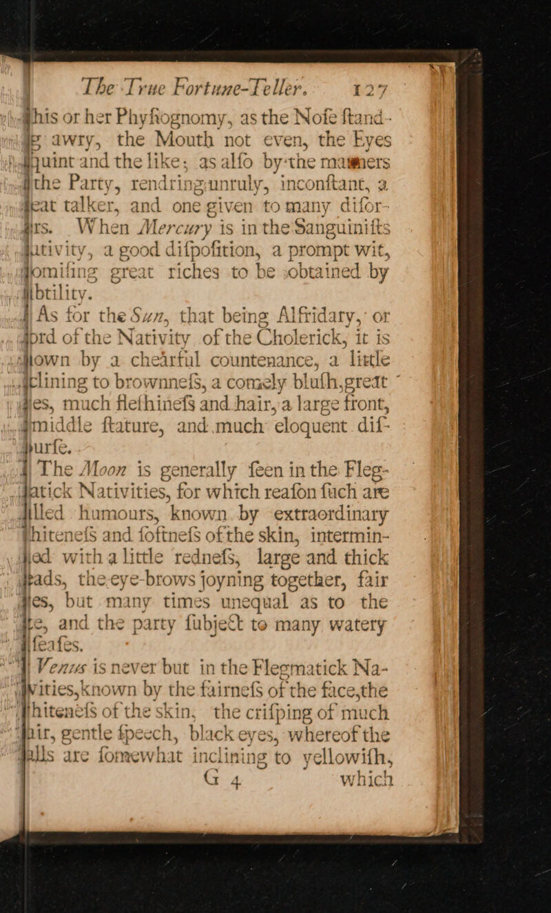 Phis or her Phyhognomy, as the Nofe ftand- ip awry, the Mouth not even, the Eyes §juint and the like; as alfo by‘the mamers the Party, rendringiunruly, inconftant, a #eat talker, and one given to many difor ais. When Mercury i is in the Sanguinifts jativity, a good difpofition, a prompt wit, jo! niling great riches to be :obtained by Hbtilic jj As for the Sax , Fat being Alfridary,: or ford of the N ativity of the Cholerick, it is iown by a chi “arfal countenance, a little j.gelining to brownnels, a comely blufh,great - idles, os much flefhinef§ and hair,'a lar se front, fmidd 5 eine, and.much eloquent dif- Hurt... i The Moon is generally feen in the Fleg- Jatick Nativities, for which reafon fuch ate Hilled humours, known. by extraordinary phiteneis and foftnefs ofthe skin, intermin- od witha little rednefS, large and thick pads, the.eye-brows joyning together, fair dies, but many times unequal as to the ie, and the party fubjett to many watery ifeafes. | Venus is never but in the Fleematick Na- |W ities, known by the fairnef$ of the face,the Hhitené{s of the skin, the crifping of much ‘Pair, gentle fj tpecch, black eyes, whereof the alls are fomewhat inclining to yellowifh, G 4 which