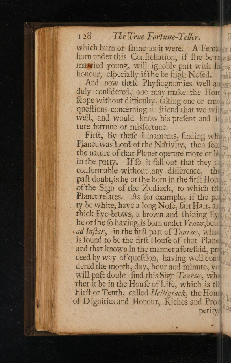 born under this Conttelakion, if the ber honour, efpecially iffhe be high Nofed. And now spa eins fiognomies well a duly confidered, nay “make the Hon {cope without idicuiley, tal cing one or mc } | ture fortune or misfortune. Firit, By thefe Linaments, finding wht Planet was Lord of the Nativity, then {ee the nature of that Planet operate more or lt inthe party. Iffo it fallout that they : conformable without any difference, th of the Sign of the Zodiack, to which thi ty be white, have a long Nofe, fair Hai a aul thick Eye-brows, a brown and fhining he or fhe fo having, j is born under VY nis.t bei ad Inflar, inthe fart part of Taurus, whiw is found to be the fir * Haale of that Plan and that known in the manner aforefaid, pr ceed by way of queftion, having well con dered the month, day, hour and minute, y: will paft doubt find this Sign Tawrws, wh ther it be in the Honfe of Life, which is 1 Firft or Tenth, called He Miviack, the Hou of Dignities sand Hon our, Riches and Pro | ES