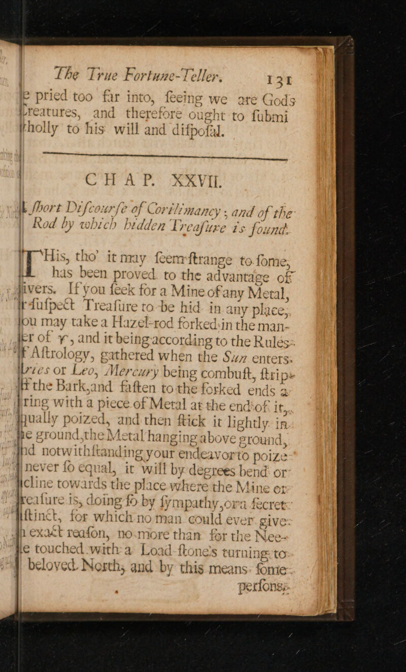 The vi rie Fortuze- Te ller, H 31 e pried too far into, feeing we are Gods § reat ures, and therefore ought to fubmij holly to his will and difpe fal. BS bit te hes hy AD AIR | CHAP. XXVIL ik Short Difco: /é 2 of C Co? etl ma ICY 5 and ¢ of the Rod by which bidd. V2 tre. @ Uxe is fount His, tho’ it may feem ftrange tofome; has rhe N proved to the a dvantage of vers. Ifyou leek fora Mine of any Me tal, Weiufpet Treafire tobe hid. in. ny place; fou may takea HL. izel-rod forked:in the man- jer of 4 , and it being according to the Rules: if Aftrology, gathered when the Su enters: ilrzes or Leo; Mercury being combuft, {trips the Bark,and fatten tothe forked ends 2 ting with a piece of Metal at the end of: it hu: iLly r poized, and-then ftick it aphtly: i in Re ground.the} Lets hanging above erounc Ind notwithftan ling your endeavorto p. oize ; never fo equal, it wil Lt by deg tees be nd: or licline towards the pi: ice. where the M line ot her SOA jrealure is , do ing {&gt; by {i mp wif va fecret Httine b for Ww hich no ma uld ever give 1exat t reafon, no nN 88) re than for the &gt; Nee-+ He tO UC hed with dA Log id {ton 16.8 turn: 6 tO beloved Nosths and by this means: fome perfongs,