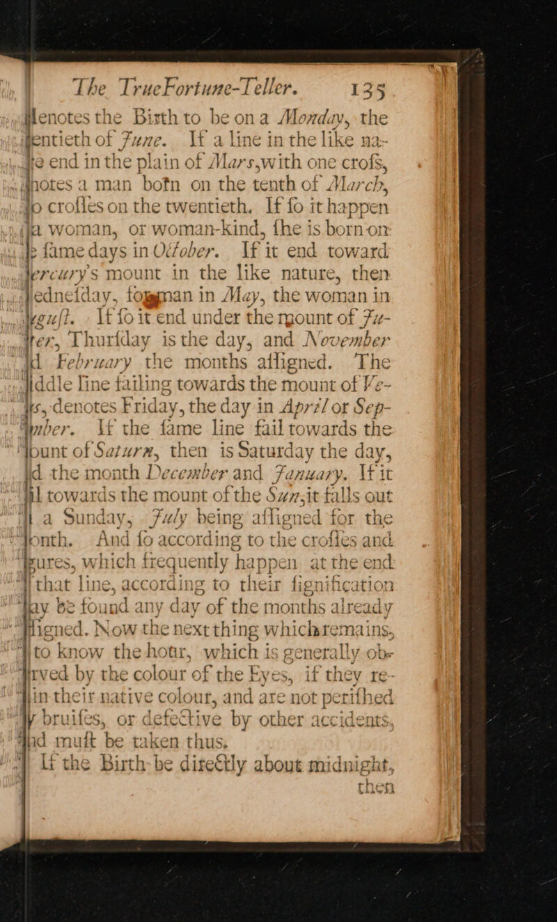 Hlenotes the Bisth to be ona Monday, the fentieth of Fuze. If a line in the li if 12: fe end inthe plain of Mars,with one crofs, notes a man bofn on the tenth of March, fo crofies on the twentieth. If fo it happen ja woman, or woman-kind, the is born-on Ip fame days in October. If it end toward lercuvys mount in the like nature, then Jed 1e{day, tog man in May, the woman in af 24ft- If fo it end under the rgount of Fi- ‘i fer, Thuriday | isthe day, and November Ki February the months affigned. The Hdd le Tine failing towards the mount of Ve- #5, denotes Friday, the day in Aprz/ or Sep- mer. YU the fame line fail towards the bunt of Saturz, then is Saturday the day, id the moi oth D ecember and Fi onary. If it i! tow. ards she: nount of the Svv.it falls out a Sunday, 7uly being affigned tor the pnth. And fo according to the crofies and ote wh ise frequently hap appen at ihe c end that lin Fak ie to their re ification ‘I ay be s ind any d ay of the mot ths 4 als seoel Higned. Now the ne xtthing whichremains, to know the hotir, which is generally ob- iirved by the colour of the Eyes, if they re jin their native colour, and are not perifhed W bruifes, or defective by other accidents 4nd mult be taken thus. | ithe Birth-be diteGly about midnight ) bide?