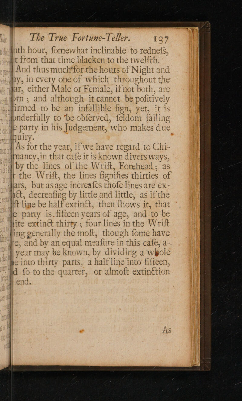 fath hour, fomewhat inclinable to rednets, it from that time blacken to the twelfth. j And thus much*for the hours of Night and iy, in every oneof which throughout th e ott Jar, either Male or Female, if not both, pin and although it cannct be pofitiv rmed to be an infallible fign, yet, t is UB niderfally to “be obfer ved, feldom fail fe party in his Judgement, who makes is ue djuiry. 1) As for the year, if we have regard to Cl mancy,in that c afe it isknown i, 4 by the lines of the Wri ft, Forehead; as it the W re, the lines fignifies thirties of apts, but as age increafes thofe lines are ex- pct, a Sie by little and little, as ifthe ‘Wh line be half extinct, then fhows it, that iL ik is fift bik ny ears of age, and CO be Hi te extinct thirty ; four lines in the Wrift im generally y the moft, though fome have and by an equal meafure in this cafe, a year may be Known, by dividing a whole he into thirty parts, a halfline in ito fifteen, id fo tothe quarter, or almoft extin€tion ant wiirtiea Neg eS ce