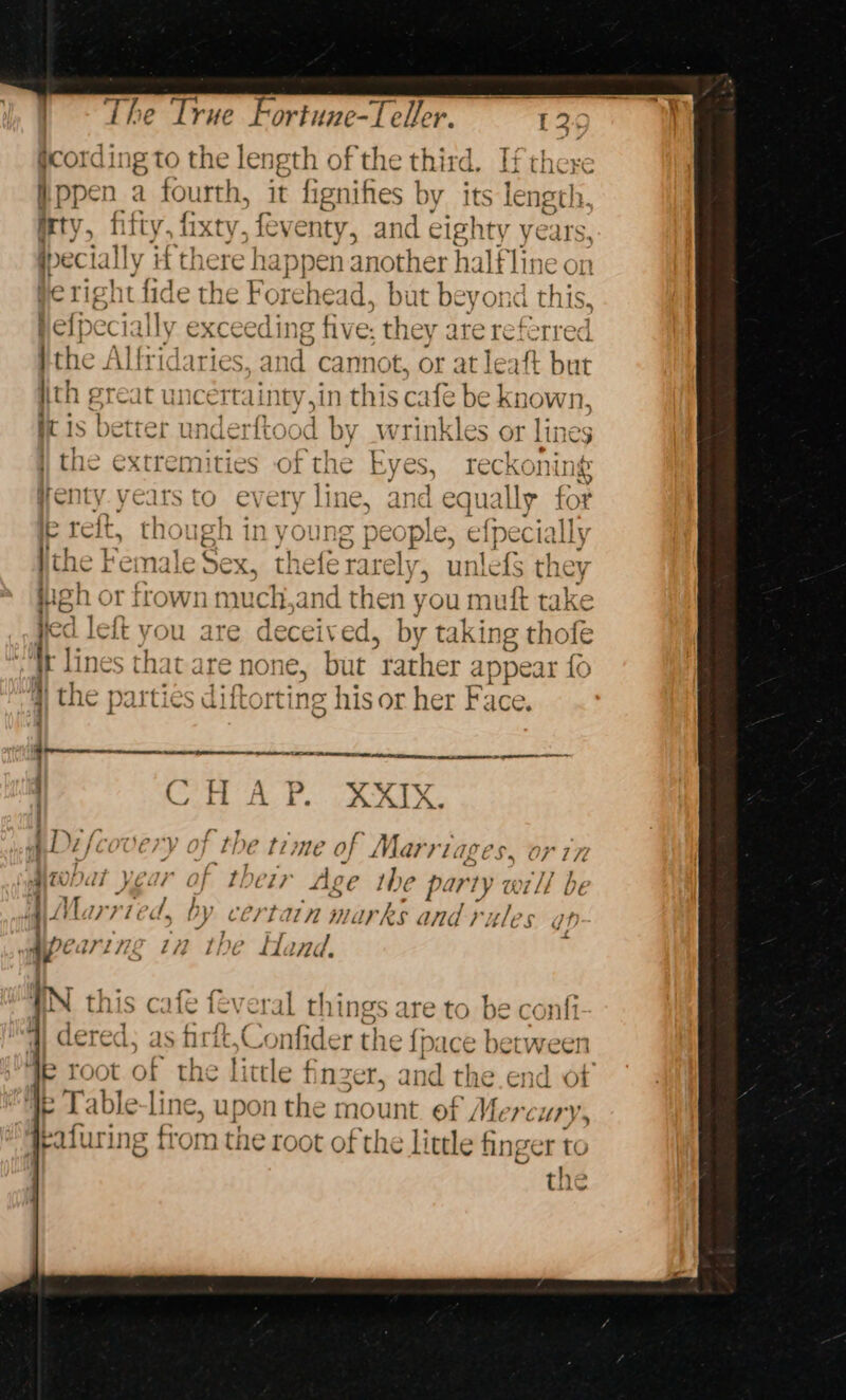 gcording to the length of the third. If there .ppen_a fourth, it fignifes by its length. irty, fifty, fixty, feventy, and eighty years, wpect tally itt there ha pen anothe sr half line on be right fide the Forehead, but REY ond this, help ecia ee exceeding five; they are referred ) the Alfridaries, and cannot, or atl eaft but th great uncertainty,in this cafe be known, i is better underftood by wrinkles or lines | the extremities of the ha reckoning Wenty yeats to every line, and equally for » ott A ster by) 440 PAT oe th Pe reit. tn ued In y OUR iB E CO ple, efpecially Vth &gt; Lia yo Gay, ly, | fs h, ey tii i cindie WOA. thefe rare ume tA peh c or frown t much, mA then youn nut rake It Lines ate are none i “rather eo “sf 4) the parties diftort ing his or her Face, Gi c ie Rae %% b.4 AD: pcovery of l} De ti} Ne of Marri. ap EP OL IT MONAT JEar of th Je LP fig LE ihe Pp: WV) Ly Wi [fT be Married, by certatn marks and rules op - 4 iPCar2 122 172 the Sicaa eral things are to be confi wae nfide + the fp: ice between Ae root of spr ittle finzer, and the.end of 4e LTable-line, upon the mount of eeu taf ring fiom the root of the little finger to the