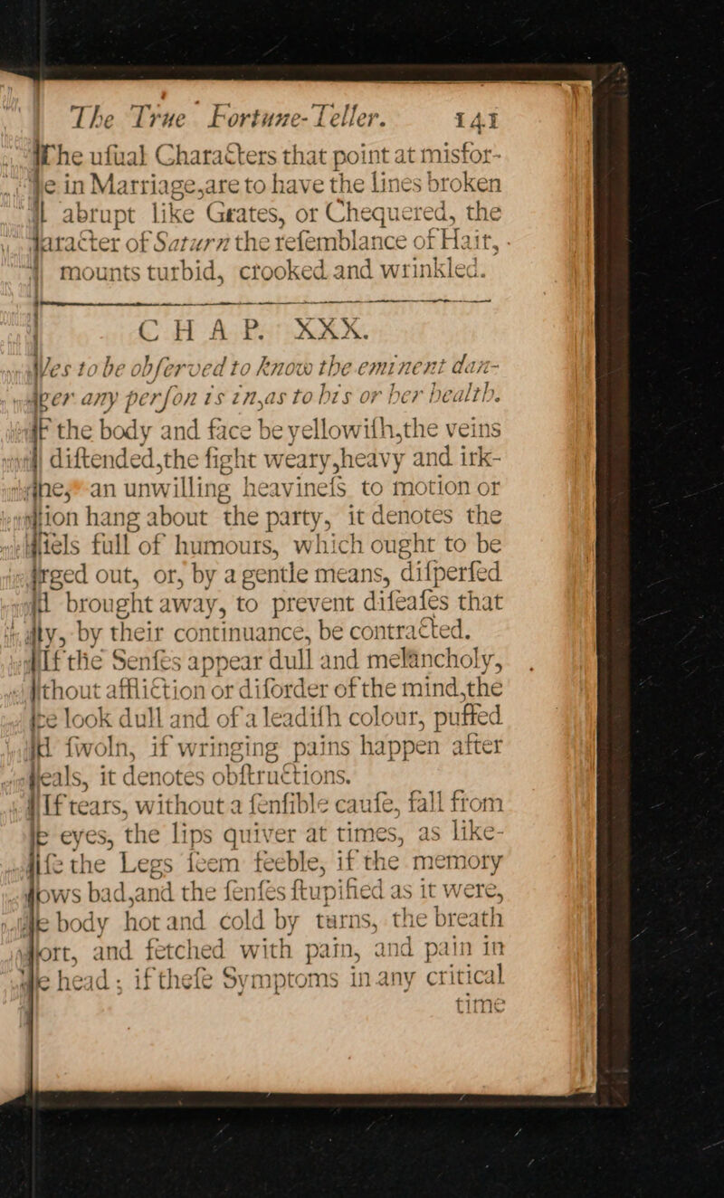 [he ufual Characters that point at misfor- ein Marri ige,are to have the lines! broken j abrupt like Grates, or Chequered, the daract ter of Saturn the refemblance of Hair, mounts turbid, crooked and wrinkled. CH Ask XXX X. Wes to be obferved to know the eminent dt. aper ae perfon ts tn,as to bts or ber health. iF the body and face be yellowith,the veins i) diftended,the fight weary sheavy and irk- qnes*-an unwilling heavinefs to motion or gion hang about the party, it denotes the Wiiels full of humours, which ought to be irged out, or, by agentle means, difperfed i brought aw: ay, to prevent difeates that ty, by their cor itinuance. be contracted. hig the Senfés appear dull and melancholy, thout affliction or diforder of the mind,the ire look dull and of'a leadith colour, puffed id. fivoln, if wringing pains happen atter “ Heals, it denotes obftructions. MTF tears, without a fenfible caufe, fall from \s eyes, the lips quiver at times, as like- wiife the Legs feem feeble, 1 if the memory grows ba dan i the fenfés ftupified as it were, Me body hot and cold by tarns, the breath Hort, and fetched with pain, and pain in We head ; ifthefe Symptoms in any critical Time Lilid’