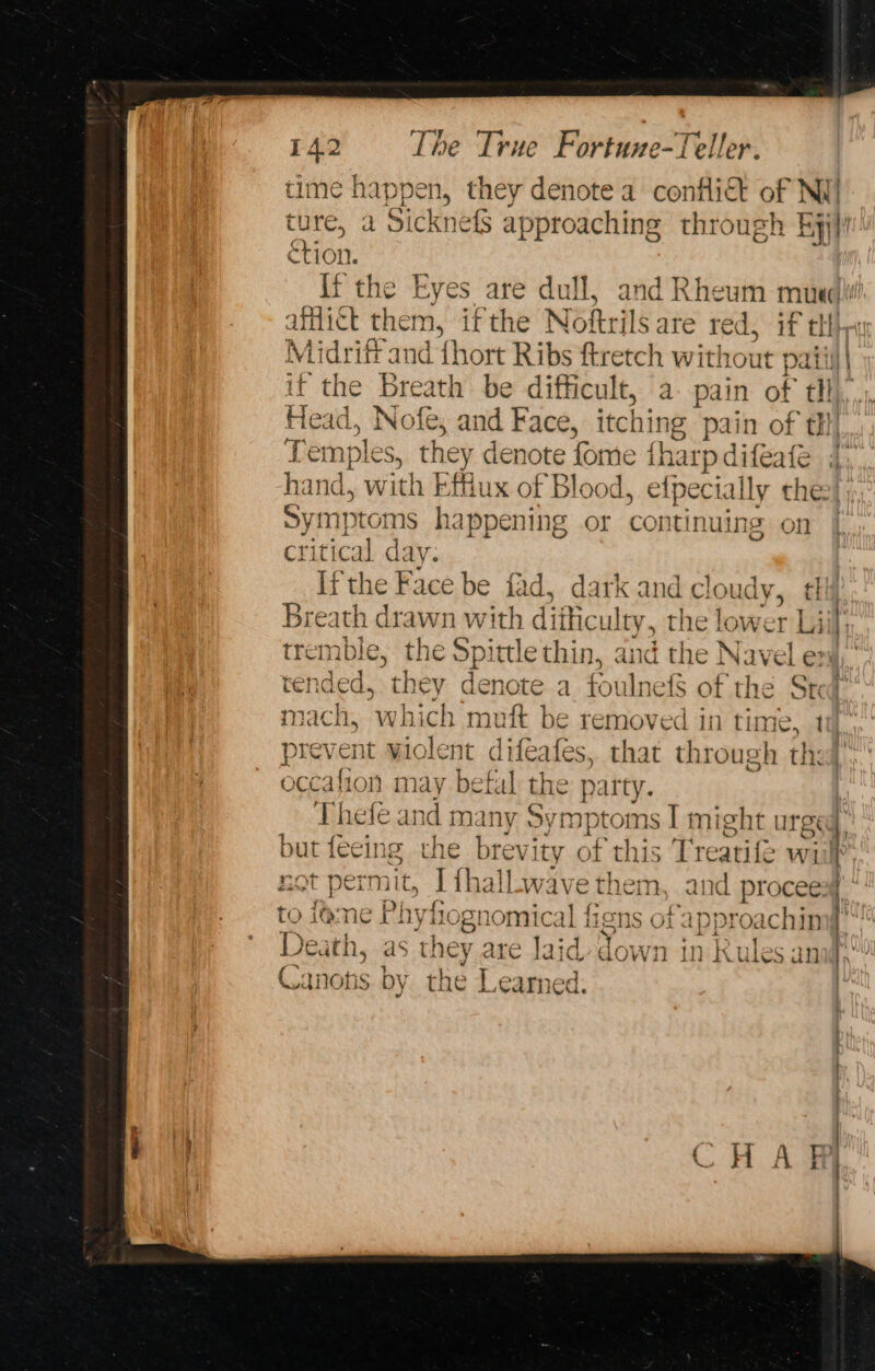 time happen, they denote a conflict oe bot ture, a Sicknefs approaching through Eyjli étion. {ft the Eyes are dull, and Rheum muw Scie then ns ifthe Noftrils are red, if “tH Midrift and {hort Ribs ftretch without paiiil| if the breath be difficult, a pain of tl Head. Nofe; and Face, itching pain of tH Tem} ples, they denote fome fharp difeafe hand, with Effiux of Blood, efpecially the Symptoms happening or contin uing on critical d: ly: Ifthe Face be fad, dark and cloudy, ¢ Breath drawn with diificulty, the lower Li tremble, the Spittle thin, and the Navel ex, tended, they denote a foulnefS of the Sted mach, which muft be removed in time, ti prevent violent difeafes, that through the occation may befal the party. | Thefé and many lig stan might urged, but feeing the brevity of this Tre eatife wi i not permit, Ithall.wave them, and procees} ii bi 1) to ame Phyfognomical figns of approachin X Death, as they are laid down Me Rules ang io aqnons by the 4 earned l.