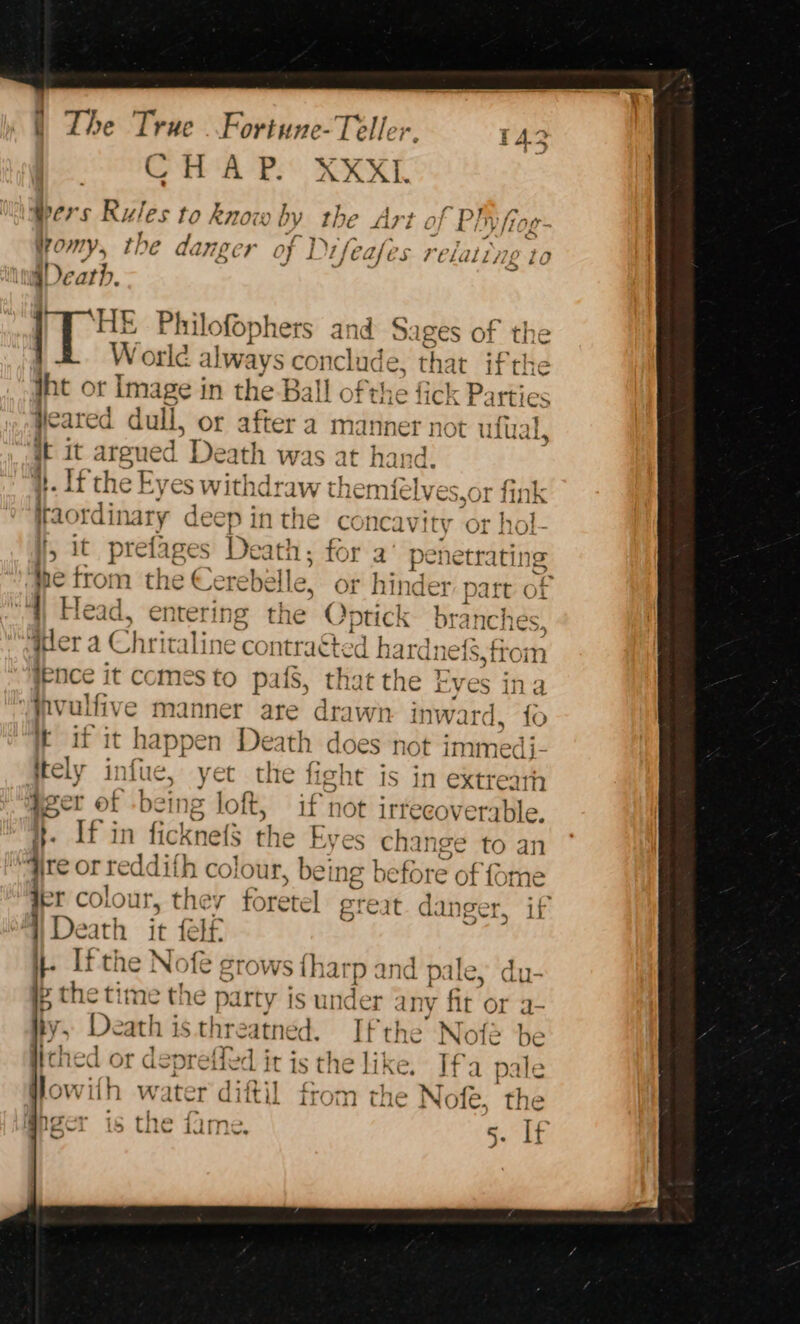 Pe AP: KRXL Wers Rules to know by the &gt; Art of Ply frag omy, the danger of D ‘hak es Philofophers and Sages of the W orld a lways conclude , that ifthe Wht or Im: ge in the Ball ofthe fidk Barkics AA Vd yeared dull, or after a manner not ulual, it it morte Death was at hand. i}. If the Eyes withdraw themfe lves,or fink 4 taordinary deep in the concavity or hol- Va A rA? ° a ie i ife ase S relaltyes to a= C ; 5 1 prefages Death; for a’ penetrati ing “me trot n the &gt; Cerebelle, or hi der part OL Head, entering the Optick hatches ‘ier a Chritaline contraGted h ardne{s,from ienice it comes to pafS, that the Eves ina (pratt manner are drawn inward. fo i it it happen Death does not immedi- ely infie yet tie fight is in extrea ia et be in = loft, if t not 1irrecover: ‘ble, If in ficlnets the Wes Shen ige to an fre orseddith colour bei ng before of fome der colour, the foretell great. danger, if ‘Death it f fa |. If the Nofe grows {harp and pal ip the time the party is under any fit or a- a De ath isthreatned. Ifthe’ Nofé lithed or depretled it is the like. Ifa pale lowifh water dittil from the Nofeé, the