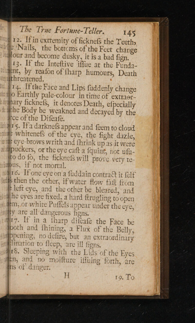 : og 12. Ifin extremity of ficknef$ the Teeth lu ‘Nails, the bottcms of the Feet change #lour and become dusky, it isa bad fign. 413. If the Inteftive iffue at the Funda- int, by reafon of {harp humours, Death waithreatened. §14. Ifthe Face and Lips fuddenly change #0 Earthly pale-colour in time of extraer- uipghary ficknefS, it denotes Death, efpecially ithe Body be weakned and decayed by the ice of the Difeafe. ots. Ifa darknefS appear and feem to cloud alle whitenefS of the eye, the fight dazle, wlift eye-brows writh and fhrink up as it Were #puckers, or the eye caft a {quint, not ufir- to do fo, the ficknefS will prove very te aus, if not mortal. 16. If one eye ona fuddain contra it {elf i then the other, ifwater flow fa from I left eye, and the other be bleared,* and @he eyes are fixed, a hard ftrugling to open i #2, or white Puflels appear under the eye, HY are all‘dangerous figns. q@7. lf in a tharp difeafé the Face be both and ihining, a Flux of the Belly, Ppening, no defire, but an extraordinary re il! f7 “9 ee Dace ; oe Hlination CO lleep, d LENS. L ‘ &gt;) Rigaku: with the Lids of the Eve Wil. Sleet Inge with the AGS or the wy Gs A a . : naa . my i4t At hoe ae b hy t _ » i a YY; &gt; +4 : hore Ar Bell, ANA no moi ure Lune LOIN. are J JS q* | . ( } j ld NAVL1LIC. was c)