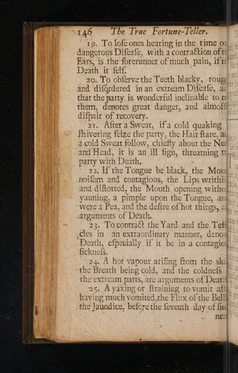 19. To lofeones hearing in the time 0) dangerous Difeafe, with a contraction of tt Ears, is.the forerunner of much pain, if ttl Death it felf 20. To obférve the Teeth blacky, rouse and difordered inan extream Difeafe, a that the party. is wonderful inclinable a rt them, denotes great danger, and almofi) difpair of recovery. | 21. Aftera Sweat, ifa cold quaking | fhivering feize the party, the Hair ftare, a, a cold Sweat follow, chiefly about the Ne! and Head, it is an ill ign, threatning tt}, party with Death, . 22. If the Tongue be black, the Mow noifom and contagious, the Lips writhii},.” and diftorted, the Mouth opening witha. fang, a pimple upon the Tongue, ass| were a Pea, and the defire of hot things, é } i ppm of Death. 23. Tocontract the Yard and the Tetff ,cles in an extraordinary manner, denov Death, efpecially if it be in a contagicd ficknefs. 24. A hot vapour arifing from the sks the Breath being cold, and the coldnefs. | the extream parts, are arguments “of Deatil] 25. Ayaxing or ftraining to vomit afty having much vomited. the Flux of the Bell the Jaundice, before the fev as day of fed |