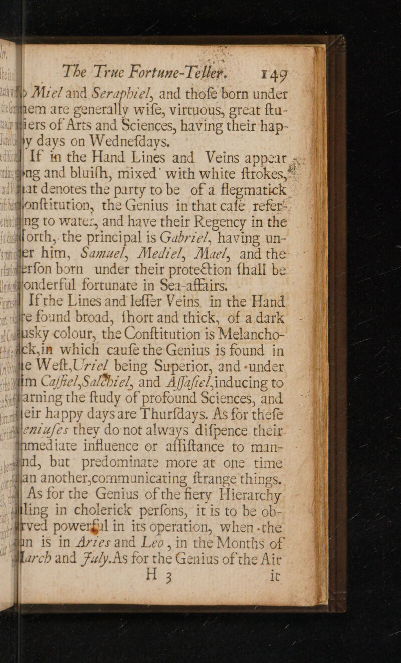 §&gt; Mre/ and Serapbiel, and thofe born under ‘@pem are generally wife, virtuous, great ftu- Giers of Arts and Sciences, having their hap- by days on Wednefdays. ] If in a Hand Lines and Veins appeat . dng and bluifh, mixed’ with white ftrokes,* fiat denotes the Be uty tobe of a flegmatick Gonftitution, the Genius in that cafe refert ang to wate, and have their Regency in the Worth, the principal is Gabrie/, havi ing un- rder him, Samuel, Me diel, Mae/, andthe iderfon born under their protection {hall be #onderful fortunate in Sea- affairs. } Ifthe Lines and leffér Veins. in the Hand are four dt broad d, {hort and thick, of a dark wausky colour, the Conftitution is Melancho- wiiek,in which caufe the Genius is found in ite Wet. : riel being Superior, and -under aim Caffiel,Sai hiel, and Affafrel,inc ee il arning the ftudy « of profound Sciences, leit happy days are Thurfdays. As er thefe ent ufes they don not always ‘difpe ence their et ate influence or affiftance ay man- and, but ie pte ninate more at one time wan another,communicating ftrange things. As kc or the Genius of i hery Hierarchy itling in cholerick perf ons, it is to be ob- dkved powergul in its operation, when. fin is in Artes and Le eo, in he omnis of March and Fuly.As for t the Gedies of the Air H 3 it