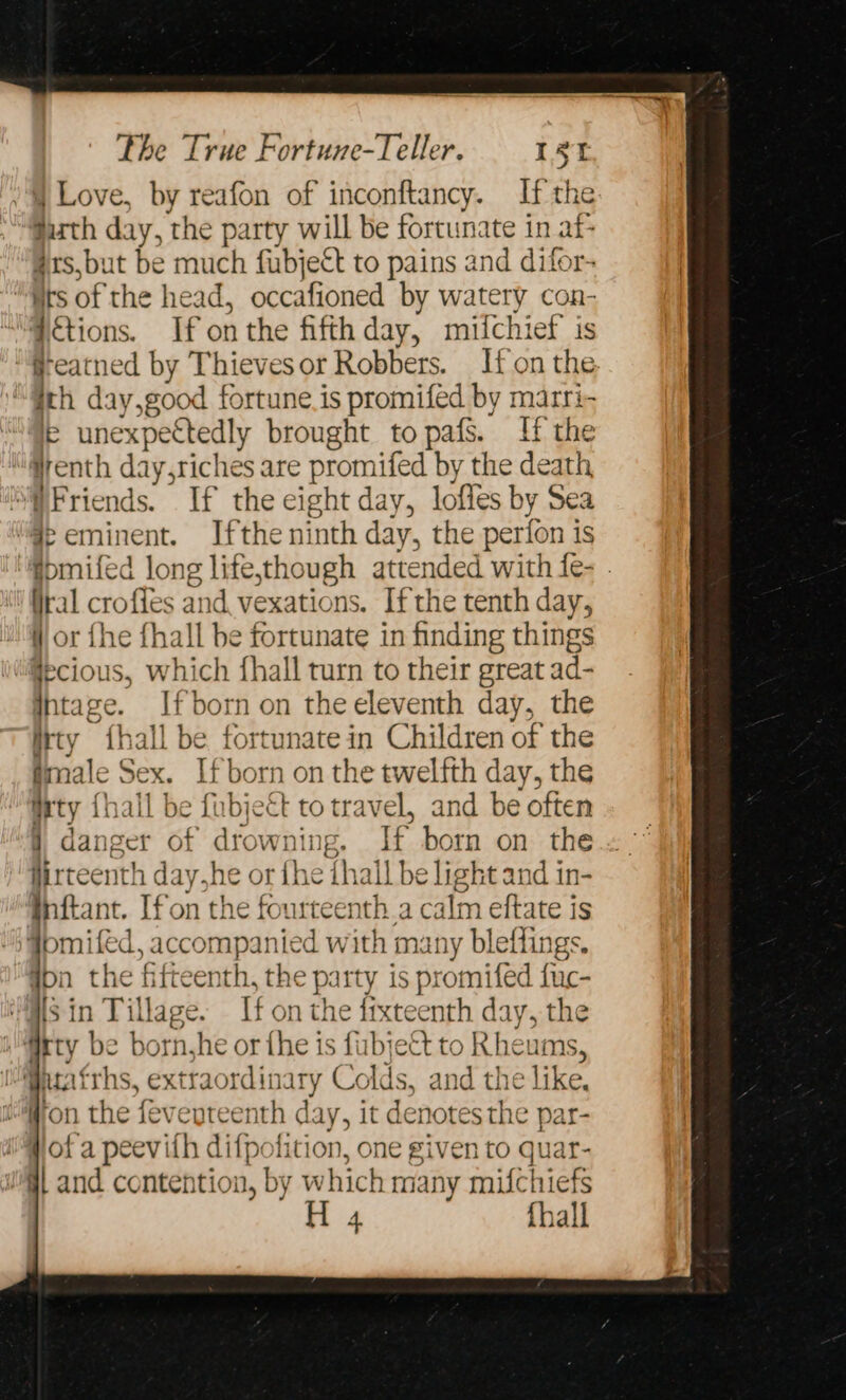 Love, by reafon of inconftancy. If the Suth day, the party will be fortunate in af 4#1s,but be much fubject to pains and difor- “Mts of the head, occafioned by watery con- Fctions. If onthe fifth day, mifchief is ‘®eatned by Thieves or Robbers. If on the. ith day,good fortune is promiféd by marri- ie unexpectedly brought to pafs. If the “@renth day,riches are promifed by the death Friends. If the eight day, lofies by Sea # eminent. Ifthe ninth day, the perion is @pmifed long life,though attended with fe- . ital croffes and vexations. Ifthe tenth day, Wor fhe fhall be fortunate in finding things @ecious, which fhall turn to their great ad- Intage. Ifborn on the eleventh day, the irty fhall be fortunate in Children of the fimale Sex. Ifborn on the twelfth day, the Mrty {hall be fubject totravel, and be often } danger of drowning. If born on the firteenth day,he or ihe ihall be light and in- inftant. [fon the fourteenth.a calm eftate is Fomiled, accompanied with many bleffings, Won the fifteenth, the party is promifed fuc- “Ms in Tillage. If on the fixteenth day, the i itty be born,he or the is fubject to Rheums, Gutafrhs, extraordinary Colds, and the like, fron the feveyteenth day, it denotes the par- ii # of a peevith difpofition, one given to quar- WG and contention, by which many mifchiefs H 4 {hall
