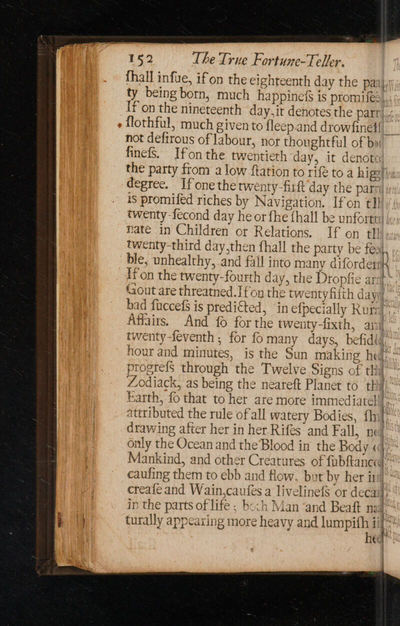 {hall infue, ifon the eighteenth day the paal,| ty being born, much ha ppines 1s promifes, [fon the nineteenth day.it denotes the Part. - flothful, much given to fleep.and drowfinel{ not defirous of labour, nor thoughtful of bn finefs. Ifon the twentieth day, it denote the party from a low flation to rife toa higel is degree. If one the rwenty-firft day the part ji is promifed riches by Navigation. Ifon tl} twenty -fecond day he or fhe {hall be unfortn) jx, nate in Children or Relations. If on tl! twenty-third day,then fhall the party be feat, . ble, unhealthy, and fall into many difordert ifon the twenty-fourth day, the Dropfie ar Gout are threatned.Ifon the tw: atyhith dayy set ES bad fuccefS is predited, in efpecially urs! Affairs. And {0 for the twenty-fixth, ani twenty-feventh ; for fomany days, befidid.” hour and minutes, is the Sun making hed! progrefs through the Twelve Signs of thi} Zodiack, as being the neareft Planet to thi Earth, fo that to her are more immediatel  attributed the rule of all watery Bodies, fhil' drawing after her in her Rifes and Fall, n only the Ocean and the Blood in the Body « Mankind, and other Creatures. of fubftance caufing them to ebb and flow, but by her iri creafe and Wain,caufes a livelinefs or decaf’ ip the parts of life ; bo:h Man ‘and Beaft nad.“ Eh turally appearing more heavy and iol it: eq : { ; a se tties near