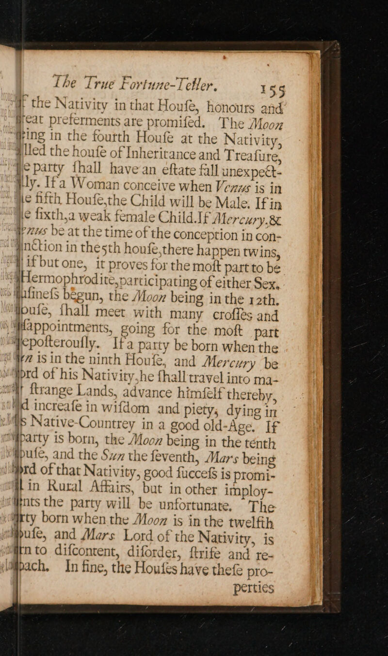 q the Nativity in that Houfe, honours and: gat preferments are promiféd. The Mooyz “Ging in the fourth Houfe at the Nativity, “Giled the houfé of Inheritance and Treafure, “pe party thall havean eftate fall unexpect- }ly. Ifa Woman conceive when Venws is in te Hhith Houfe,the Child will be Male. Ifin He fixth,a weak female Child. If Mercury.8¢ “Gers be at the time of the conception in con- @inCtion in thesth houfe,there happen twins, | i if but one, it proves for the mott part to be ‘§Hermophrodite,parcicipating of either Sex. “siiifinefS begun, the Moon being in the 12th, ‘Woule, fhall meet with many crofles and “Pppointments, going for the moft part ‘iepofteroufly. Ifa party be born when the i; is in the ninth Houfe, and Mercury be rd of his Nativity,he {hall travel into ma- amt ftrange Lands, advance himfelf thereby, id increafe in wifdom and piety, dying in els Native-Countrey in a good old-Age. If mgparty is born, the Moon being in the tenth fpuie, and the Sw the feventh, Mars being iprd of that Nativity, good fucce&amp; is promi- lin Rural Affairs, but in other imploy- ‘Wnts the party will be unfortunate. The ijrty born when the Moon is in the twelfth Mute, and Mars Lord of the Nativity, is ‘@tnto difcontent, diforder, ftrife and te- pach. In fine, the Houtés have thefe pro- pertics