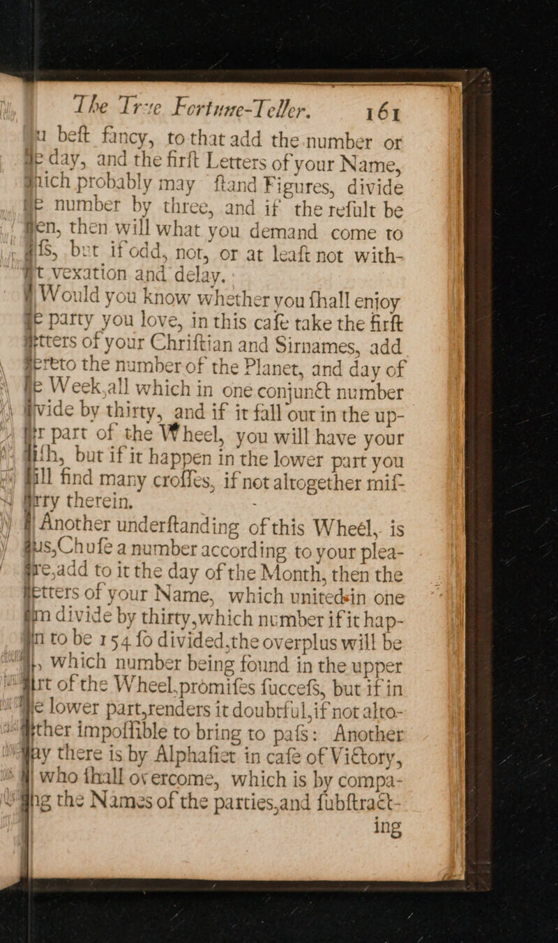 1 beft far ney, tot that add the number or \s di LV, and the firft L CTteT s of your N: ame, ich probably may ftand Fi igures, divide ils Di eched by three, and if the refult be gen, then will what you demand come to Hf, bet ifodd. not, or at leaft not with- Ht vexation and delay # Would you know whether vou {hall enjoy ge party you love, in th lis cafe take the firft #tters of your Chriftian and Sirnames, add HEreto the numb er of the Planet, and day of fe Week,all which in one conjunét number | vide by 1 rE nd if it fall our in the up- fit part of the Wheel, you will have your With, but ifit happen in the lower part you j ill find mar, y croffes, if not altoge ther rif airy there In. § Another underftanding of this Wheél.. is us,C hufe a number according to your plea- ire, jadd to it the day of the Month, then the fietters of your Name, which uniteds in one fim divide by thirty,which number if it hap- inl to be 154 fo divided.the overplus wil! ip 4}, which number being found in the uppe WMiirt of the Wheel. promi ifes auceets but Fin ie lower part,renders it doubrt Lif not: alto- Hither impollible to bring to pafS: Another Hey there is by Alphafier in cafe of V iCtory, &gt; | ~ i siireryle kal roe which is by compa- gs the Names of the parties,and fubftract