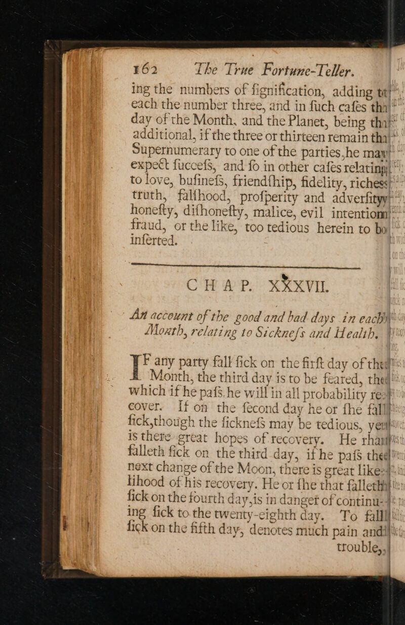 ing the numbers of fignification, adding tt?” each the number three, and in fiuch cafes thal! day of the Month, and the Planet, being thal’ additional, if the three or thirteen remain tha“ Supernumerary to one of the parties,he maw? * expect fuccefS, and fo in other cafes relating) to love, bufinefs, friendfhip, fidelity, richess truth, falihood, profperity and adverfityy} honefty, difhonefty, malice, evil intentiom}” fraud, or the like, too tedious herein to bo inférted. RP EE rennet CHAP. XXXVIL An account of the good and bad days in eachh\ Moth, relating to Sicknefs and Health, F any party fall fick on the firft day of thea! Month, the third day is to be feared, thea! which if he pafs.he will in all probability rea cover. If on the fecond day he or fhe fall fick,though the ficknef$ may be tedious, yer) is there great hopes of recovery. He rhanifis falleth fick on the third day, ifhe pafS thee! next change of the Moon, there is great likesf!\i lihood of his recovery. He or fhe that fallechilt: fick on the fourth day,is in danget of continu-4*) ing fick to the twenty-eighth day. To falllfil! fick on the fifth day, denotes much pain andl trouble,,|