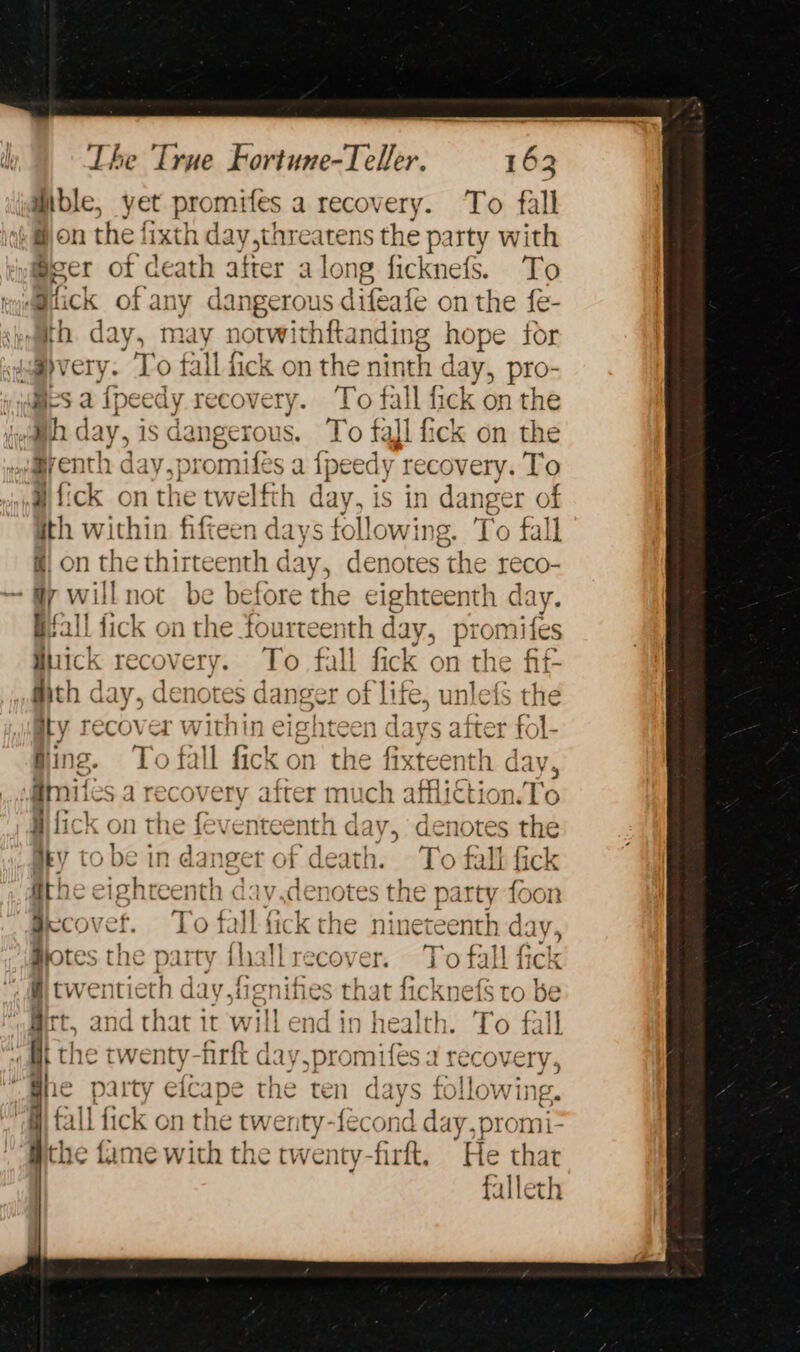 ible, yet promifes a recovery. To fall ++ fon the fixth day threatens the party with Sect ot death after along ficknefs. To @iick of any dangerous difeafe on the {e- ‘eemth. day, may norwithftanding hope for amvery. ‘To fall f fick on the ninth day, pro- yids a Ipeedy recovery. To fall fick on the (ema day, is dangerous. To fal fick on the wa@venth day,prom ifes a {peedy recovery. To itck on the twelfth day, is in danger of ith within fifteen days following. To fall &amp;| on the thirteenth day, denotes the reco- ‘Gy willnot be before the eighteenth day. Bfall fick on the fourtee nth day, promifes hick rec: ery To fall fick on the fif Mth day, denotes di anger of life, i We the ity recover within eighteen days after fol- Bing. To fall fick on the fixteenth day, @mites a recovery after much affliction.To i fick on the feventeer nth di; ve denotes the Hey to be in danger of death. To fall fick fithe eighteenth day.der otes the party foon Becovef. * fall fick the ninet ang bh di LY Hotes t the p Dairy fhallrecover. 7 bie fick «ie twen een day, lig nifies that ficknefs to be ‘agect, and that it will end in health. To fall At the twenty-firft day,promifes a recovery ““Bhe party efcape the ten days Giana iy fall fick on the twer ty-fecond day,promi- yche fame with the twenty-firft, He thar | falleth 9