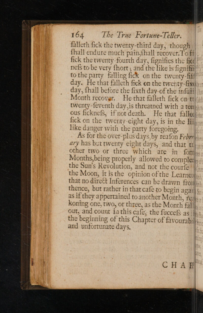 falleth fick the twenty-third day, though {hall endure much pain,fhall recover.To ff}. fick the twenty-fourth day, fignifies the fied! nefs to be very {hort , and the like is fignifia’” tothe party falling fick onthe twenty-fitt’ day. He that falleth fick on the twenty-fims| day, fhall before the fixth day-of the infuii| Month recover. He that falleth fick on tt\py4 twenty-feventh day,is threatned with a teer: ous ficknefS, if not death. He that fallee! fick on the twenty-eight day, is in the lii like danger with the party foregoing. As for the over-plus days, by reafon Febrrl ary has but twenty eight days, and that tt other two or three which ate in fom Months, being properly allowed to comple), the Sun’s Kevolution, and not the courfe’ }/., the Moon, it isthe opinion of the Learnesin: that no dirett Inferences can be drawn frovii' thence, but rather in that cafe to begin a gail § as if they appertained to another Month, res}; koning one, two, or three, as the Month fal \. out, and count ia this café, the fuccefS as }ii the beginning of this Chapter of favourably, and unfortunate days, | 2