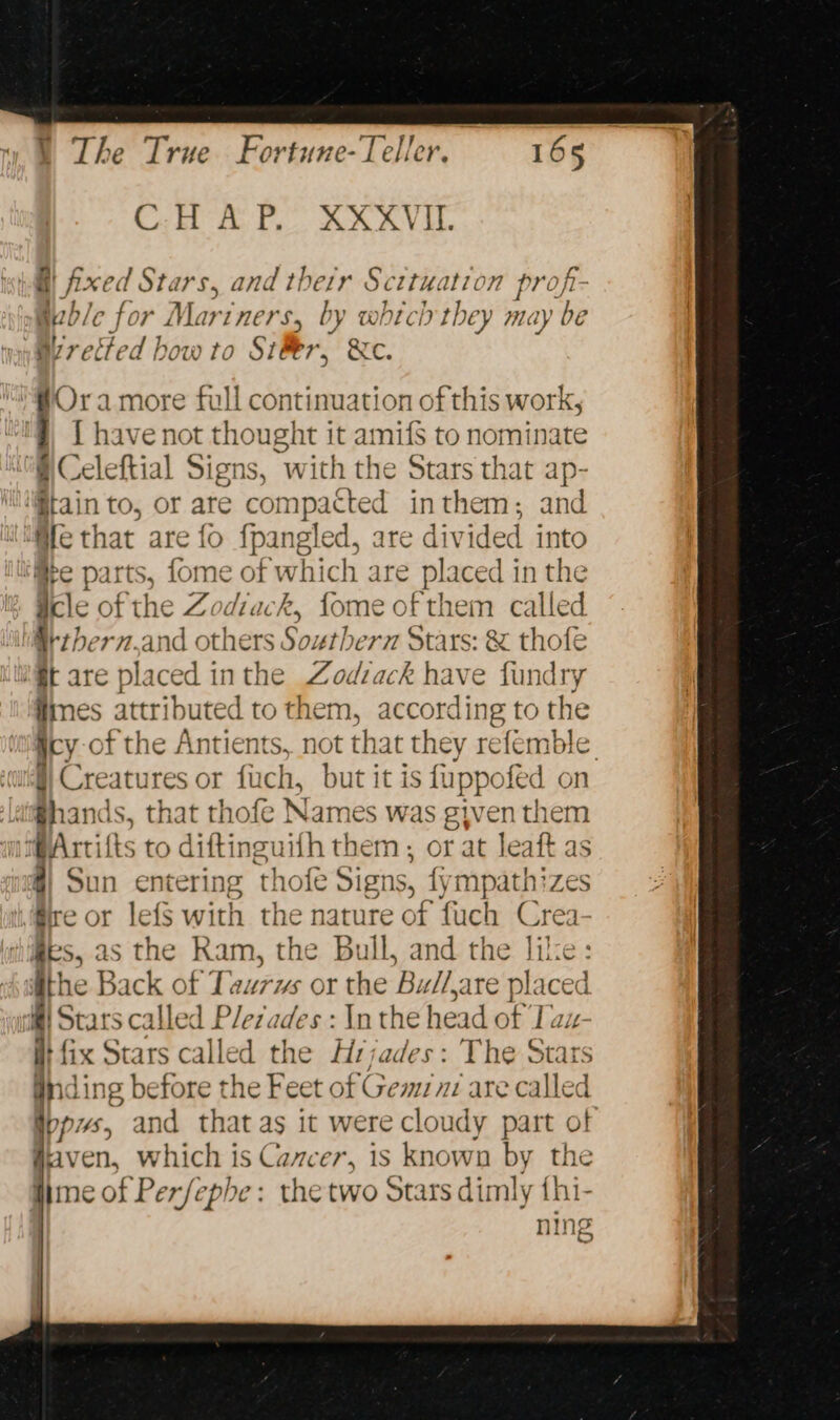Cait fa ts. an (i Liege s, and their Scttuation profi- ble for Mariners, by which they may be By re. ited how to Siler, We. [tis more full continuation of this work, [ have not thought it amifs to nominate # Celeftial Signs, with the Stars that ap- tain to, or are compacted inthem; and @le that are fo pb cre are divided into ‘™@pe parts, fome a ch are placed in the acle of the Zodiack, fore jeri called ltthern.and others Southern Stars: &amp; thofe M@t are placed inthe Zodzack have fundry ines attributed to them, ans Oe the gicy-of the Antients, not that they refemble. cu Creatu res or fuch, but it is fuppofed on la@hands , that thofe Names was given them aArtifts to diftinguifh them ; or at leaft as 4) Sun entering thofe Signs, fympathizes re or lefs with the nature of fuch Crea hides, as the Ram, the Bull, and the lilce: ithe Back of Taurws or the Bu//are Bisceg if Stars calle d Pleiades : In the head of Tau it fix Stars called the Hrjades: The Stars nding before the Feet of Gemznz are called ippws, and that as it were cloudy part o! #iaven, which is Cancer, is known by the ne phe: the two Stars dimly fhi-