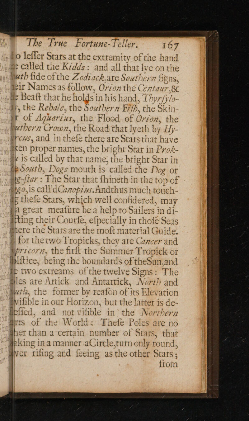 Ho lefler Stars at the extremity of the hand a called tie Krdds: and all that lye on the meth fide of the Zodrack,are Southern figns ieir Names as follow, Orzo the Centaur.&amp; i Beaft th: at he hol ds in his hand, ’ Lhyr/ylo- i, the Rebale, the Souther n- -Fijh, the Skin yr of Adler 4s, the Flood of Ore 707; the Betbern Crown, the Road that lyeth by fy- Grew, and in thefe ther care Stars that have (@xen proper names, the bright Star in Prok- ay is called by that name, the bright Star in Ge S poets Dogs mouth is called the Dog or ai¢-ftar : The Star that fhineth in the top of vitgo,is cal’ dC AMOPLYs. Andthus much touch- ae thefe Stars, which wel ll confidered, may fa great meature bea help to Sailers in di- itting their Courfe, efpecially in thofé Seas Bhere the Stars are the moft material Guide. j) for the two Tropicks, they are Cancer and Wyrzcorn, the firft the Summer Tropick or blitice, being the boundards of theSun,and me two extreams of the twelve Signs: The giles are Artick and Antartick, North and Wt, the former by reafon of its Elevation “QWilible in our Horizon, but the latter is de Hefied, and not vif fible in’ the Northern @rts of the World: Thefe Poles are no her than a-certain number of Stars, that aking ina manner aCircle,turn only round, qvex Tift ig and {eeing asthe other Stars: : from