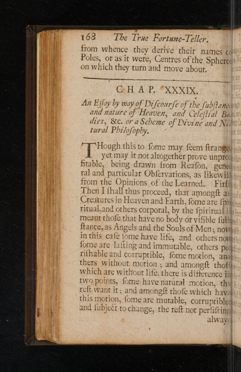 from whence they derive their names cil Poles, or as it were, Centres of the Sphere on which they turn and move about. at tne ny CH. AxP,. *XK XE, An Ejjay by way of Difcourfe of the fubjtaned and nature of Heaven, and Cele(tial Bou! dies, &amp;c. or a Scheme of Divine and Ni tural PI lof 0 phy. “T ‘Hough this to fome may feem ftranged: A yet may it not altogether prove unpree| fitable, being drawn from Reafon. cened:; ral and particular Obfervations, as likewiills from the Opinions of the Learned. Firffi Then I fhall thus proceed, that amoneft ai Creatures in Heaven and Earth, fome are {poih; ritual.and others corporal, by the {pirirual ji, meant thofe that have no body or vifible fuk: ftance,as Angels and the Souls of Men: now}, in this cafe tome have life, and others novi} fome are laiting and immutable, others pec}: riihable and corruptible, fome motion, anal} thers without motion ; and amonegft thoft}; which ate without life. there is difference Til: two points, fome have natural motion, tha reft want it; and amongft thofe which havel . this motion, fome are mutable, corruptiblees j = YF j ; and {ihieét ta chance ot n v9 4341.5 eee and LUbjEct to change, the reft not periitings 1 er