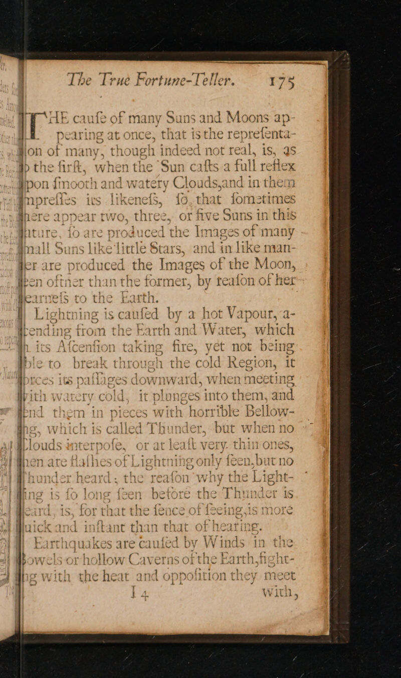 PP HE caufe of many Suns an ia Moons ap- Hi §=pearing at once, that isthe repr efenta- fon of many, though indeed not real, is, as }> the firt, when the Sun cafts.a full reflex Hpon {mooth and watery Clouds,and in them @nprefies ics likenefS, fo, that fome2times Were appear two, three, or five Suns in this ture, fo are produced the Images of many mall Suns like Little Stars, and in ike man- Her are produced Jap Images of the Moon, Been oftner than the former ts reafon of her Bearnels to the pith: I) Lightning is caufed by a hot Vapour, itending from the Earth and Water, whic ‘ q \{cenfion taking fire, yet not being Ible to break through the cold Region, it ibtces its paliages saichfeiae when meeting With watery cold, it plonges into them, and send them in pieces with horrible Bellow- ut whi No