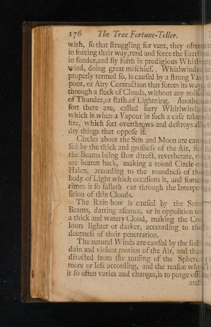 with, fo that ftruggling for vent, they ofte in forcing the ir way. send and force the Ea in funder,and fly forth in n prodigious W bith wind, doing great m if hie. Whirlw indss) proper rly termed fo, is caufed by a ftrong Va pour, or J Airy Con traction that forces its wayj through a flock of Clouds, witho ut any noite of Thunder,or flath.of Lightning. - Anothesh fort there are, called hery Whirlwinds which is when a V apour in fuch a cafe take hre, Ww hich fort overthrows and deitroys s alll dry things that oppofe it. Circles about the Sun and Moon are canv} SAN Ca es aD eR rate (7 fed. by the thick and-grofnefS of the Air, fo 7 7 : iS the Beams being thor direét, reverberate, o are beaten back, making a round Circle o alen, accordin ig to the: ro undnets of thog body of ie which occations it, and fome. rimes it {¢ ¢ } +} os a - 1, ‘  cyl ho falleth cut through the Interpol fition se t ) hin Clouds. The Rain-bow is caufed by the Sen Beams, darting afcance, or in digi nt a thick and w: atety Cloud, making t e Coy | lours lighter or darker, acccordi ing sé deepnefs of their penetration. The natural Winds are caufed by thei ud’) dain and violent motion of the Air, and tha directed from the turing or t the Sphere more or lefS according, an ci it {0 often varies and ch anges,is top inge off alan | vt @) aa ae ¢ + c ae ~ e~ —— pd — a pa) i oO © bans <~ — + “ SE pei —