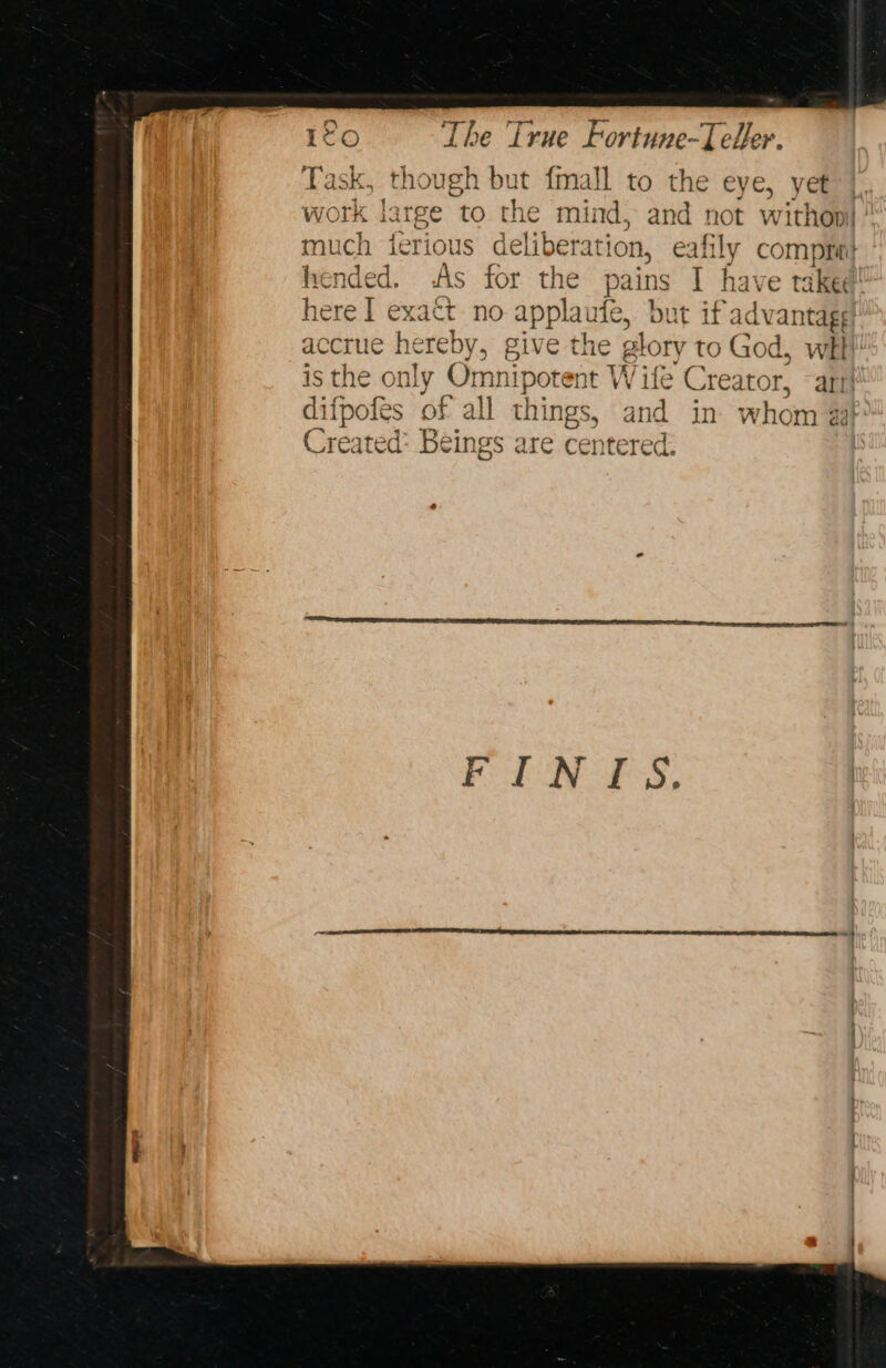Task, though but fmall to the eye, yet work large to the mind, and not withopi ’ much ierious deliberation, eafily compne} fended. As for the pains I have take¢! here I exact no applaufe, but if advantage! accrue hereby, give the glory to God, wht! is the only Omnipotent Wife Creator, ~ art! difpofés of all things, and in whom af: Created: Beings are centered. FLN-L S,