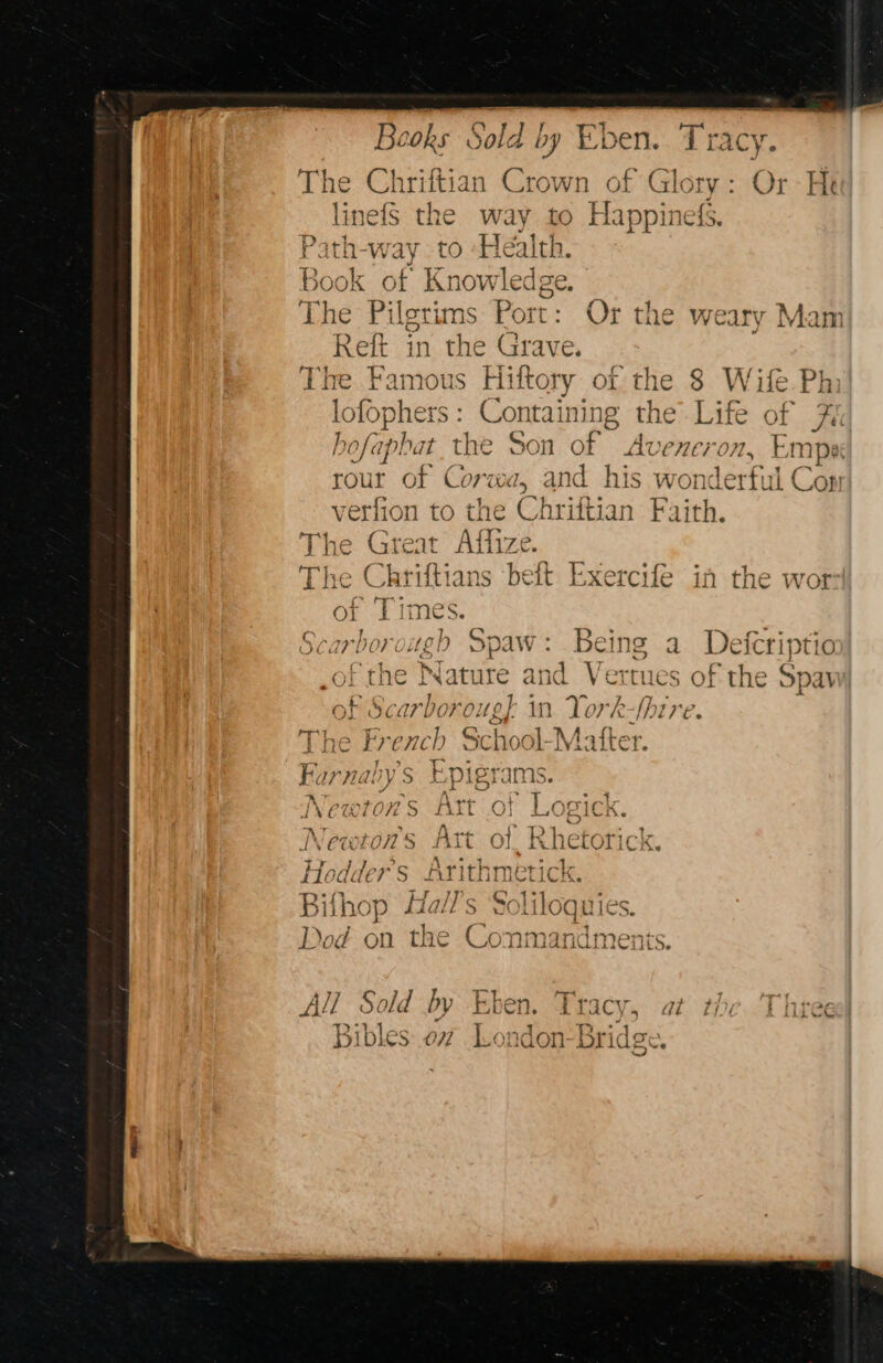 Beoks Sold by ¥ “pen. the wi C sap The Chriftian Crown of Glory: Or He linefS the way to Happinefs. P: ith- Way {tO Health. Book of ee The Pilgrims Port: Or the weary Mam Ref in he Grave. The Famous Hiftory of the 8 Wife Ph lo ophers : Containing the Life of 7é hofaphat the Son of Ave ner on, ‘nips rour of Corwa, and his wonderful Con verlion to the Chriftian Faith. The Great Affize. ive Chri ftians beft Exercife in the wor 2 eT imes. oh rough Spaw: Being a Defcriptio soe the Nat are and Vertues of the Spay of Scarboroug] in lork fire. The French ¢ Sc hool-? Matter. Furnaby's Epigrams. Newtons Art of Logick. Newtows Att Hodder’s Arithn Bil hop Hall's 5 Liloquies. Dod on the Con mandments. All Sold by Eken. Tracy, at the Three Bibles: oz London-Bridgs