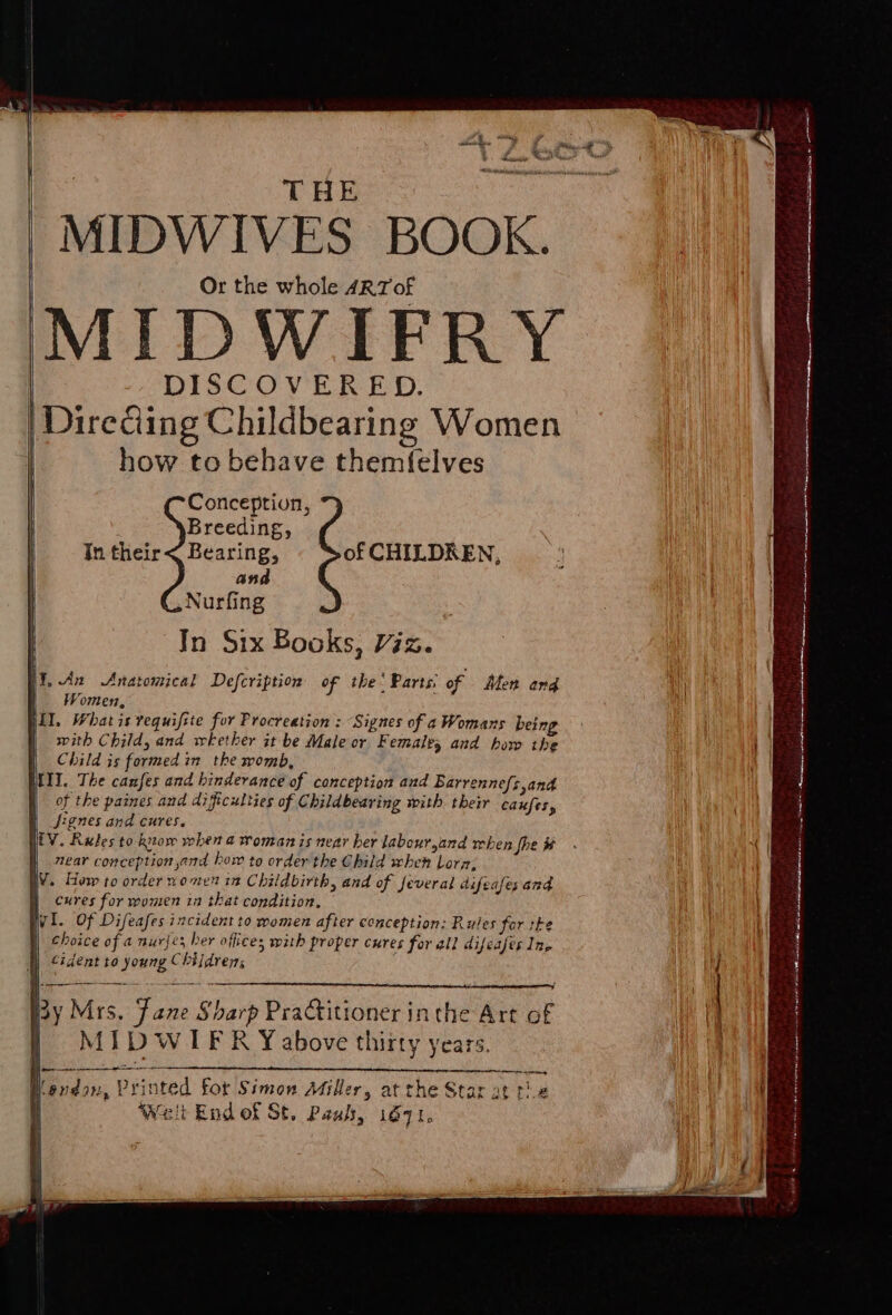 THE | MIDWIVES BOOK. Or the whole ARTof MIDWIFRY | DISCOVERED. | | Direciing Childbearing Women | how to behave themf{elves Conception, | Breeding, In their&lt; Bearing, of CHILDREN, and Nurfing In Six Books, Viz. HY, An Anatomical Defcription of the’ Parts: of Men ang Women, jiI. Whatis requifste for Procteation : “Signes of a Womans being . with Child, and whether it be Male or Femaley and how the a Child is formed in the womb, III. The canfes and hinderance of conception and Barrennefs,and of the paines and difficulties of Childbearing with their caxfes, fignes and cures. i HEV. Rates to know when a woman is near ber labour,and when fhe# . {| near conception and bow to order the Child when Lorn; WV. How to order women in Childbirth, and of feveral difeafes and 4 . | cures for women in that condition, 3 Wi. Of Difeafes incident to women after conception; Rules for ste ( | choice of a nurjes her offices with proper cures for all difeafes In, fl) cident to young Children; I Sear aeaenepeaigamninapaeeneeT AE wcttasttee. 2 Beer, a dip fy q a aaa no A eee ay ; By Mrs, Fane Sharp Practitioner in the Art of | ) MIDWIER Yabove thirty years, ie | ij fen ar ee ——- endow, Printed for Simon Miller, at the Star at te Welt End of St. Paul, 16971, ¢ Mit Nae ane nina ined atin mkt ALOM anal el el ne adeid a one iia