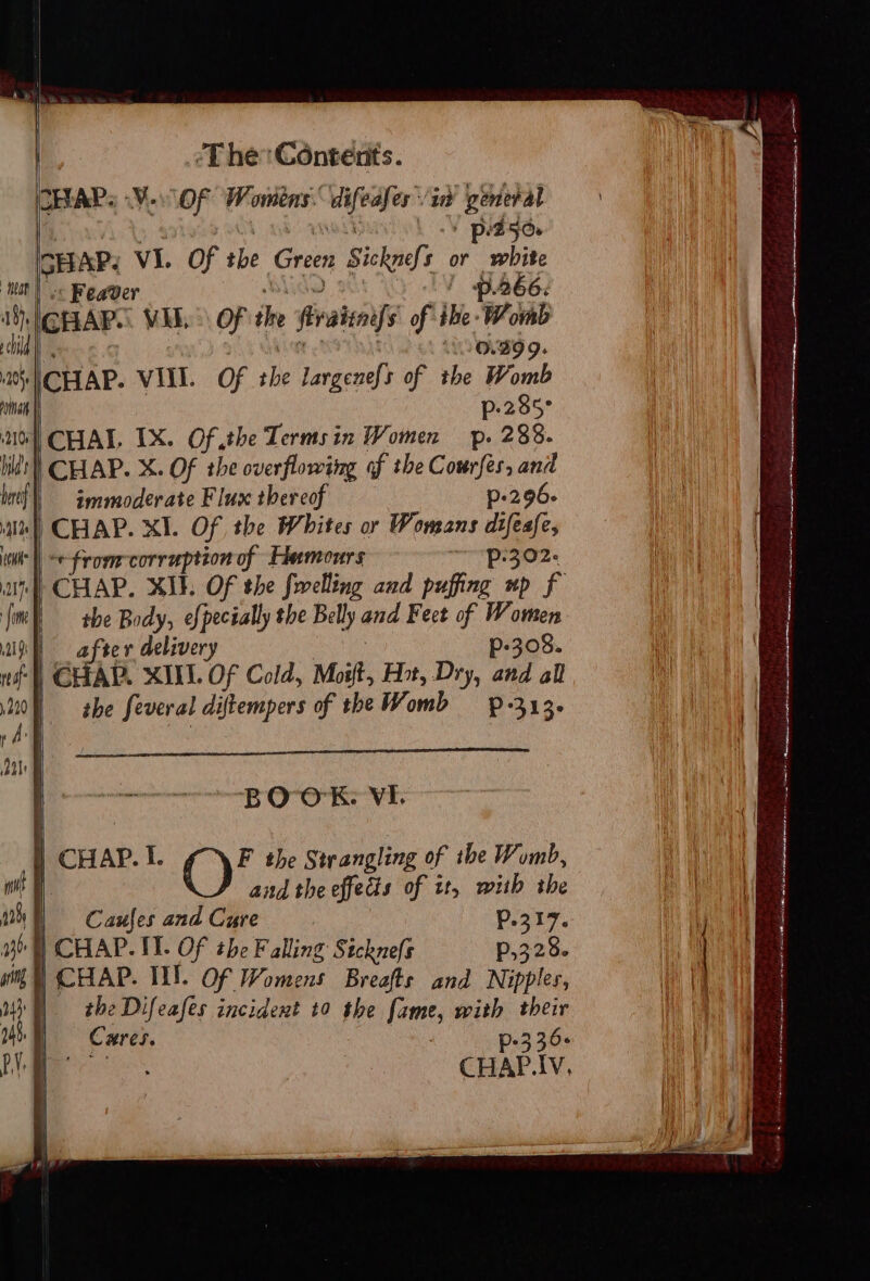 ICEEAPS V0 OF Womens: eee ‘it Benen p:250 IGHRAP. VI. of the Green Sickel or oh BEAR « Feaver ‘ p. 266: GHAR. VEE. OF ie firatiif of ihe: tly CHAP. VIII. Of vie largenefs of the ‘Won rat p-285° nol CHAI. IX. Of the Termsin Women p. 288. lilt) CHAP. X. Of the overflowing of the Courfes, and lef) iemmmoderate Flux thereof p-296- 41%) CHAP. XI. Of the Whites or Womans difeafe, itu | -e-From:corraption of Hemours “O02. un CHAP. XI. OF the frvelling and puffing up f {ine she Body, efpecially the Belly and Feet of Women i after delivery p-308. nf C TAP. XIIL. OF Cold, Moi, Hot, Dry, and all 220 | the feveral diftempers of the Womb — p-313- i ache es eer nts Oy Or ae Vi: ea ae i CHAP. I. F the Strangling of the Womb, not and the effecis of it, mith the 10h | Caufes and Cure Pp. 0317. yb] CHAP. II. Of the Falling Sickne(s P,328. pring | CHAP. INT. Of Womens Breafts and Nipples, 1M) the Difeafes incident t0 the fame, with their 246. | Cures. . p-3 36+ 10 |. aoe CHAP.IV, \ mis pia omen, iis, Saree oy a i ee A nO eaten cate NEO Sanath A ahs oe Lae ahabescid anon o