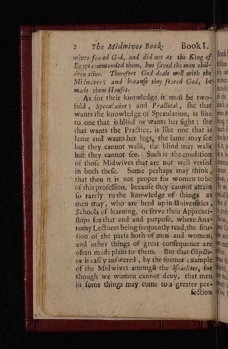 Shenk ESB Bers ete LPN. me SEN ER OTS 2 The atidwives Book. Book I. wives feaed God, and did not as the King of Book’ Eg ypt conimanded them, but faved the men chil- | fection dren alive. Therefore God dealt well with the {rly cal Midwives and becaufe they feared God, hés\ wom made them Houfes. |ftcorde As for their knowledge it mutt be twos joi tit fold , Speculative; and Practical, fhe that jit 4 wants the knowledge of Speeulation, is like [am to one that isblind or wants her G@ghe: fhe |i t that wants the Practice, is like one that is jut { lame and wants her legs, the lame may fee /fitebe but they cannot walk, the blind may walk iit, y that theu it is not proper for women tobe of this profeflion, becaufe they cannot attain il fo rarcly tothe knowledge of things as Jail men may, who are bred upin Wnivenfitics , Wn Schools of learning, or ferve their Apprenti- }pah fhips forthat end and purpofe, where Ana- ton, tomy Lectures being frequently read,the fitu> jr ( tion of the parts both of mew and women) Pt wor and other things of great confequence are Mug often made plainto them, But that Objecti- Ploy, on is cafi'y anfwered: , by the former ¢xample Hat th of the Midwives amongft the U[raelites, for Muti though we women cannot deny, that men Mn im fome things may come toa greater per= Pony j Section Mite |