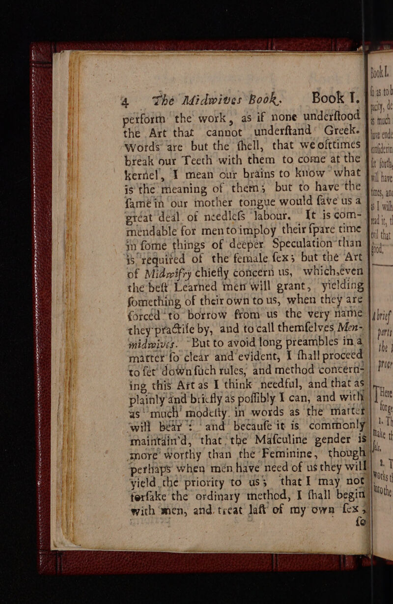 Poe gilt EATERIES LA AEE AEBS Pearce Carat et = By 3s tol | | ios pct, ae petforrh the work, as if none underftood fp sid the Art that cannot underftand’ Greeks fi. wi. ‘words are but the fhell, that we oittimes | mien break our Teeth with them to come at the | i ih kernel, I mean our brains to know what Dt har is the: meaning of them}; but to have the |e famé in our mother tongue would fave us a I wit great deal. of needlefs labour. It is com- Ai méndable for mentoimploy their fpare time J.) in fome things of ‘deeper Speculation*than | eg is required of the fermale fex; but the Art ‘ie of Midwifry chiefly concern us, which,even Bg the beft Learned mei will grant, ‘yielding | fomething of their own to us, when they are | forced to borrow from us the very name | ibref they-practife by, and to call themfelves Men- | ri midmives. “But to avoid long preambles ina | matter fo clear and’evident, I fhall proceed | Ms to fer’ down fuch rules, and method concern= | prin ing this Art as I think needful, and that et. | plainly and bricfly as poflibly I can, and with | He as‘ much’ modeity. in words as the matter) hy will Bear! ‘and’ becaufe ‘it is ‘commonly | Th maintain’d, that: the Mafculine gender ig |e t anore’ Worthy than the Feminine, though r perhaps when men Have need of us they will) 1 T yield the priority to us; that I may not J Votks i ferfake the ordinary method, I fhall begitt || te with men, and. treat Jatt of my own fex 5) : : {o)|} | | 4 yan ‘