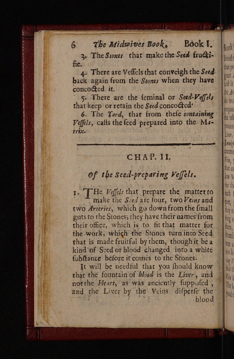 a pep lt PLEA TW EY bd AES AE RBS PERE AE: Wend Fesroeenr ee The Midwives Book, Book l. 3- The Stones that make the Seed fruGi- fie. 4. There are Veffels that conveigh the Seed. back again from the Stones when they have concoged it. 5» There are the feminal or Seed-Veffels that keep’ or retain the Seed concocted’ 6. The Yard, that from thele containing Vefels, cafts the feed prepared into the Ma- 77 1X. CHAP. IL ‘Of the Seed-preparing Veffels. He Veffels that prepare the matterto make the Sced are tour, twoVeins and two Arteries, which 20 down from the {mall guts to the Stones; they have their names from their office, which is to fitthat matter for the work, which’ the Stones turn'into Seed that is made fruitful by chem, thoughit bea kindof Seed or bload changed into a white {ubftance before it comes to the Stones. ic will be needful that you fhould know that the fountain’ of bload is the Liver, and not the Heart, as was anciently fuppufed , and the Liver 4 ‘the Veins. difperfe the b! lood IBook ' | | boodt 1 that pr J preat Hindi I the An do {rol Pipa the atk J procee 1 Liver, J Erne tommnc