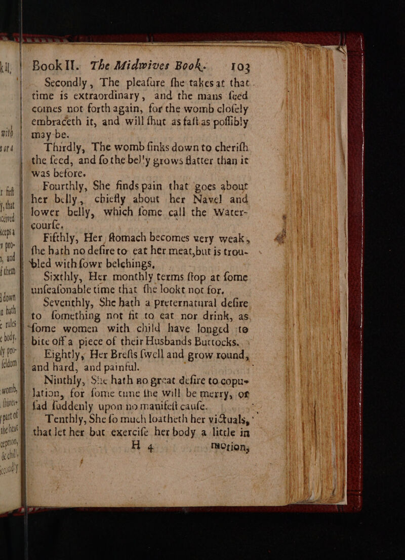 A ER RR ee ae PN BookIl. The Midwives Book. 102 Secondly, The pleafure fhe takes at that. time is extraordinary, and the mans {ced | comes not forth again, for the womb clofely , | embraceth it, and will fhut as faftas poflibly with maybe. snd | = Thirdly, The womb finks downto cherifh | the feed, and fothe be]'y grows flatter than it ee was before. a Fourthly, She finds pain that goes about tht her belly, chietly about her Navel and vind | LOWEE belly, which fome. call the Water- emns a | courte, he | “i _ Fifthly, Her, Aomach becomes very weak, ae | i] i” _ fhe hath no defire to eat her meat,but is trou- ! hi | bled with fowr belchings, i Sixthly, Her monthly terms ftop at fome _unfeafonable time that fhe lookt not for. Seventhly, She hath a preternatural defire to fomething not ht to eat nor drink, as “‘fome women with child have longed ‘to ba | bite off a piece of their Husbands Burtocks. { ye] Eightly, Her Brefis (well and grow round, | = ido} and hard, and paintul. sl | down q bath » rules ' | Ninthly, Sic hath no great defire to copus WORD, § | Jation, for fome cune the will be merry, or {We fad fuddenly upon no manitett caufe. in| puto } = Tenthly, She fo much loatheth her victuals, ' a. | iG chatlet her bac exercife her body alittle in oe rentioll |