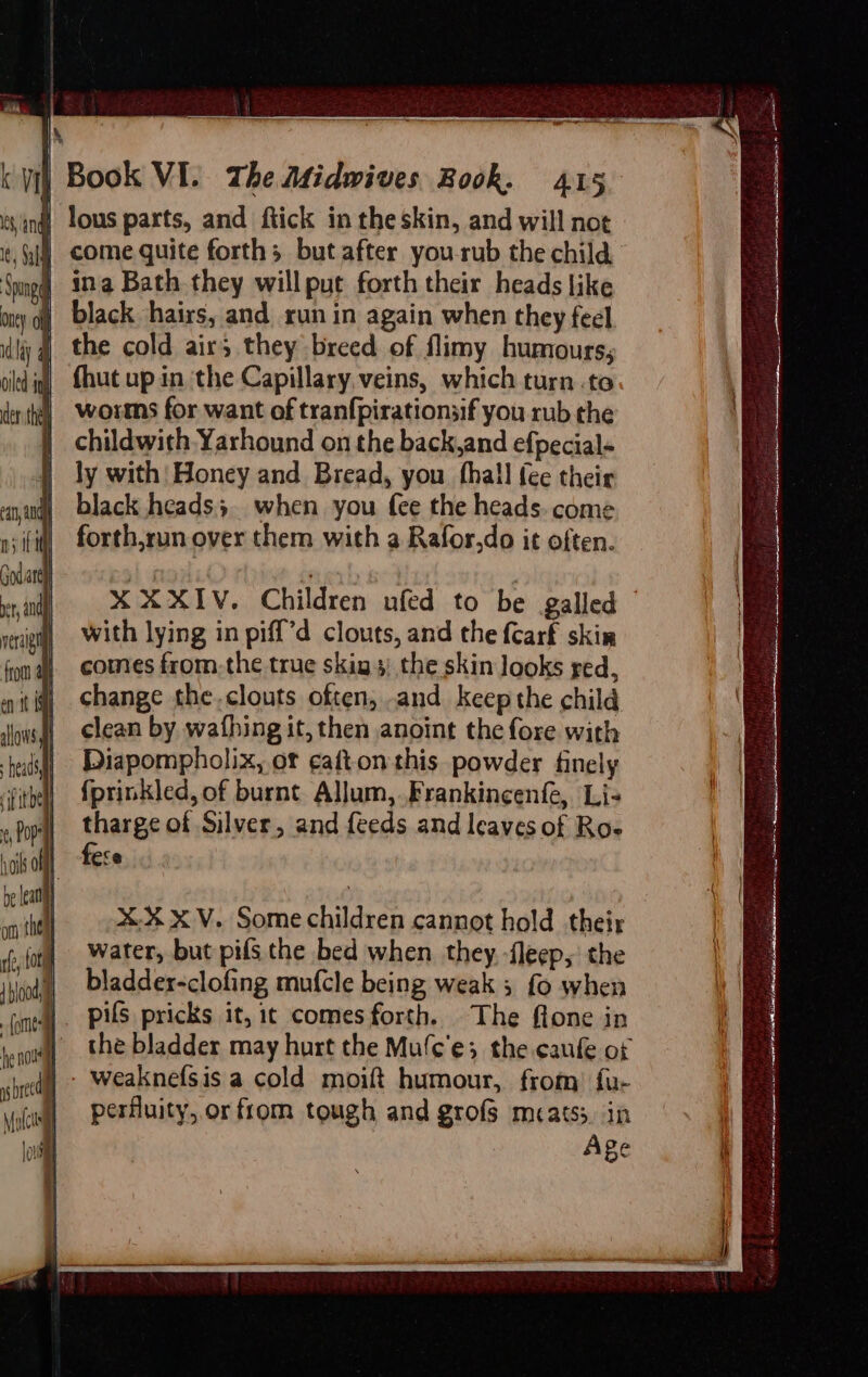 lous parts, and ftick in the skin, and will not come quite forth; but after you-rub the child | sang | jung] ina Bath they willput forth their heads like oy oi black hairs, and run in again when they feel lay the cold air; they breed of flimy humours; cid ig, {hut up in the Capillary. veins, which turn..to ertha) ©Worms for want of tranfpirationsif you rub the childwith Yarhound on the back,and efpecial- ly with! Honey and Bread, you hall {ee their yun black heads}. when you fee the heads. come nif] forth,run over them with a Rafor,do it often. Godiartl ) és | bv, in X XXIV. Children ufed to be galled | with lying in piff’d clouts, and the {Carf skin verd lpi Py | comes from.the true skig 4) the skin Jooks red, wit iq) shange the.clouts often, and keep the child ious | clean by wathing it, then anoint the fore with teids) Diapompholix, of cafton this. powder finely ithe], {prinkled, of burnt Allum, Frankineenfe, Li- «Dope tharge of Silver, and feeds and leaves of Ro- sail] fese be leat if vm the X%XV. Some children cannot hold their filo) Water, but pifs the bed when they. -fleep, the Wooll bladder-clofing mu{cle being weak 3 fo when ‘(untl] PAS pricks it, it comes forth. The flone in pen | the bladder may hurt the Mufc'e; the caufe of shed weaknefsis a cold moift humour, from) fu- perfluity, or from tough and grofs mcatss, in Age SEA i nat hi Ol CBS I ig i ia i at ae ol eh ttn ec ak , PERE, z eas ie oes