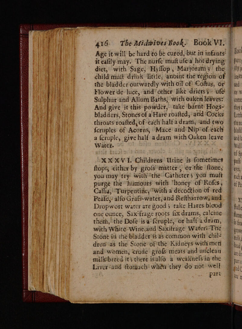 Age it.will be hard'to be cured, but in infants’ | it eafily. may. The nurfe muftufea hotdrying’ |) pit diet, with Sage, Hyflop, Marjoramy’ the | {iy hin | child mult drink ‘little, anoint the région of ) int TE the bladder outwatdly with oi! of Coftus, or 4 and I i Flower de luce, and” other like driérs$- ‘ule 7 ow . ih Sulphur ‘and Allum Baths; with oaken léaves? ) com: Tea And give it this powder, take ‘burnt! Hogs- 7 they: yg bladders, Stones of a Hare roafted, and'Cocks 7) eth throats roafted, of each halfadram, ‘and two 7 then) f{eruples. of Acorns, Mace and Nip'of-each 4} bid Tay . | | afcruple, give half adram with Oaken leave 4 and| il Water. | ) Wall . 4 , Naf a) O01 8p XXXVI. Childrens Urine is fometimes 7p} ftopt; “either by grofs' matter) or the fone, Ba you may try withthe Catheters you mult 7 gc}, ( purge the ‘humours with “honey of Rofes, ©} ¢/p, Ne eae ae Caflia, “Turpentife; “with a déco@ion of red 4 rade: Peafey alfo Grafs-water, and Reftharrow, and 7 y. | Dropwort water are Sood 3 take Hares blood % (1, one ounce, Saxifrage roots fix drams, calcine 7) fin, therh, the Dofe isa°fcruple, or halfadram, 7 |jx4, with Whitée-Wine,and Saxifrage Water’-The bro Stone ii che bladder is 4s common with chil? 7 | pi, dren’as the Scone ofthe Kidneys withmen 7 hed and women, crade grofs meats and unclean. | he milltbreed its there isal(o a weaknefsin the 7)... Liver aiid dtomach’ whén they do not well 9) nd part . p ee en oe > orn wv OS BS re pga ra RAINE MAES ERE AYRE REST OE IE ar ken srene ne gt wee ©) ng ow him HIE
