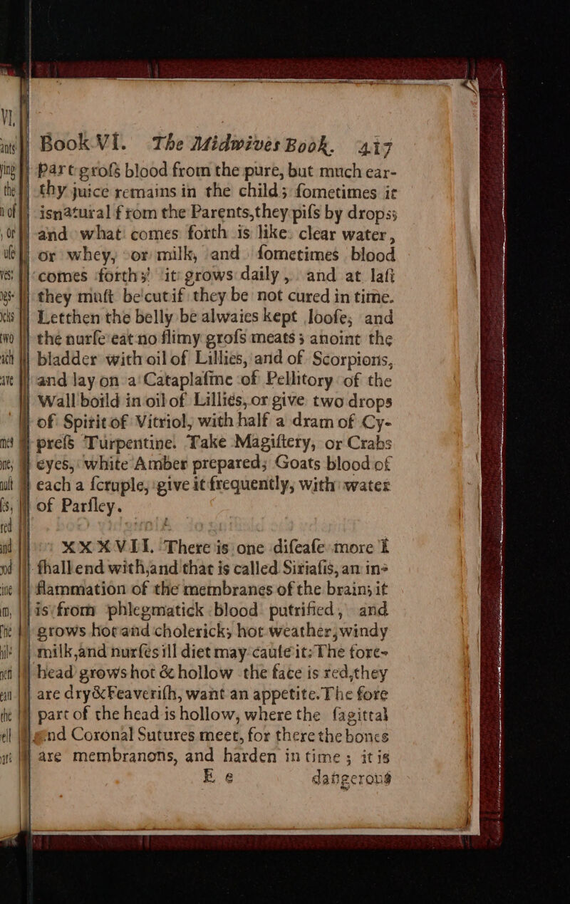 int) Par t-grofs blood from the pure, but much ear- thy juice remains in the child; fometimes ir }) isnatural f rom the Parents,they pifs by drops; | and what! comes forth is like: clear water , or whey, or milk, and. fometimes blood ‘Wcomes ‘forths' ‘it: grows daily, and at laf WW they maft be'cutif they be not cured in time. ) Letthen the belly be alwaies kept loofe; and } thé narfe’eat no flimy grofs meats 3 anoint the i| bladder with oil of Lillies, and of Scorpions, i} and lay on a‘Cataplafme ‘of Pellitory of the i) Wall boild in oibof Lilliés, or give two drops | of Spitit of Vitriol, with half a dram of Cy- }prefS Turpentine. Take Magiftery, or Crabs eyes, white Amber prepared; Goats blood of | each a {cruple, give it frequently, with) water 5, |] Of Parfley. joo XX XVOIL There is one difeafe more t | |i) thall end with,and that is called Siriafis, an ine ite |!) Hammation of the membranes of the brain; it }isifrom phlegmatick blood putrified, and ) grows hor and cholerick, hot weather, windy it |) milk,and nurfes ill diet may-cauleit: The fore- ti | head grows hot &amp; hollow the fate is red,they | are dry&amp;Feaverifh, want an appetite. The fore ) part of the head is hollow, where the fagittal end Coronal Sutures meet, for there the boncs wt I] are membranons, and harden in time ; itis , Ee dangerous ste et f 7; “85 : . ge = a 0 fy Sasol coe seme eRe AT eh Ni cel Le a ss Bees tzaies aK ESR cuts Ce er a te, I VO id agg FS eh crates Ss no amanat a erent