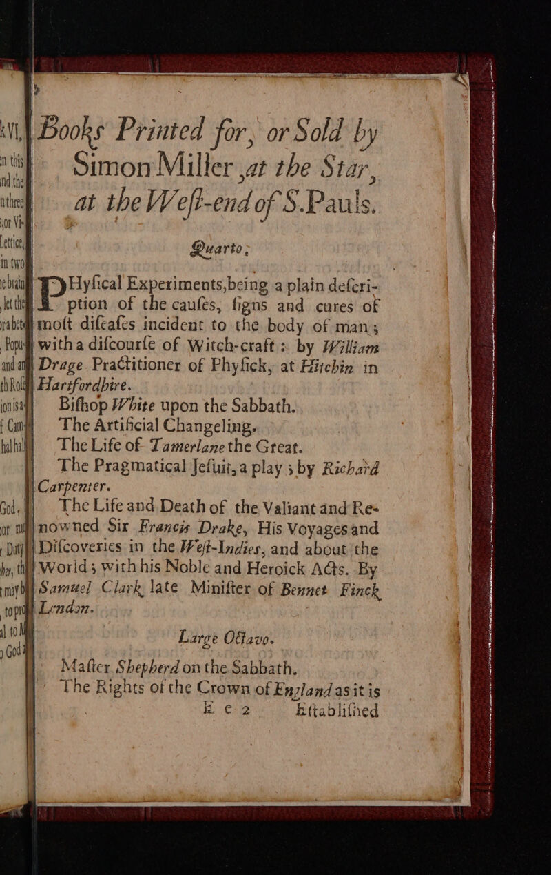 |Books Printed for, or Sold by teh Simon Miller ,at the Star, at the Weft-end of S.Pauls, Quarto, nt Y-y Hyfical Experiments,being a plain deferi- ; Eee of the caufes, figns and cures of imott difeafes incident to the body of man; | witha difcourfe of Witch-craft: by William | Drage. Practitioner of Phyfick, at Hitchin in di Harifordbire. Bifhop White upon the Sabbath. The Artificial Changeling. The Life of Tamerlane the Great. The Pragmatical Jefuir,a play 5 by Richard The Life and Death of the Valiant and Re- ut my} nowned Six Francis Drake, His Voyagesand \Difcoveries in the Wet-Indies, and about the hy, tt] Worlds with his Noble and Heroick A@s. By I) Samuel Clark late Minifter of Bennet Finck | Lendon. Large Offavo. Matter Shepherd on the Sabbath. The Rights of the Crown of Enzland as itis | Ee Eftablifined