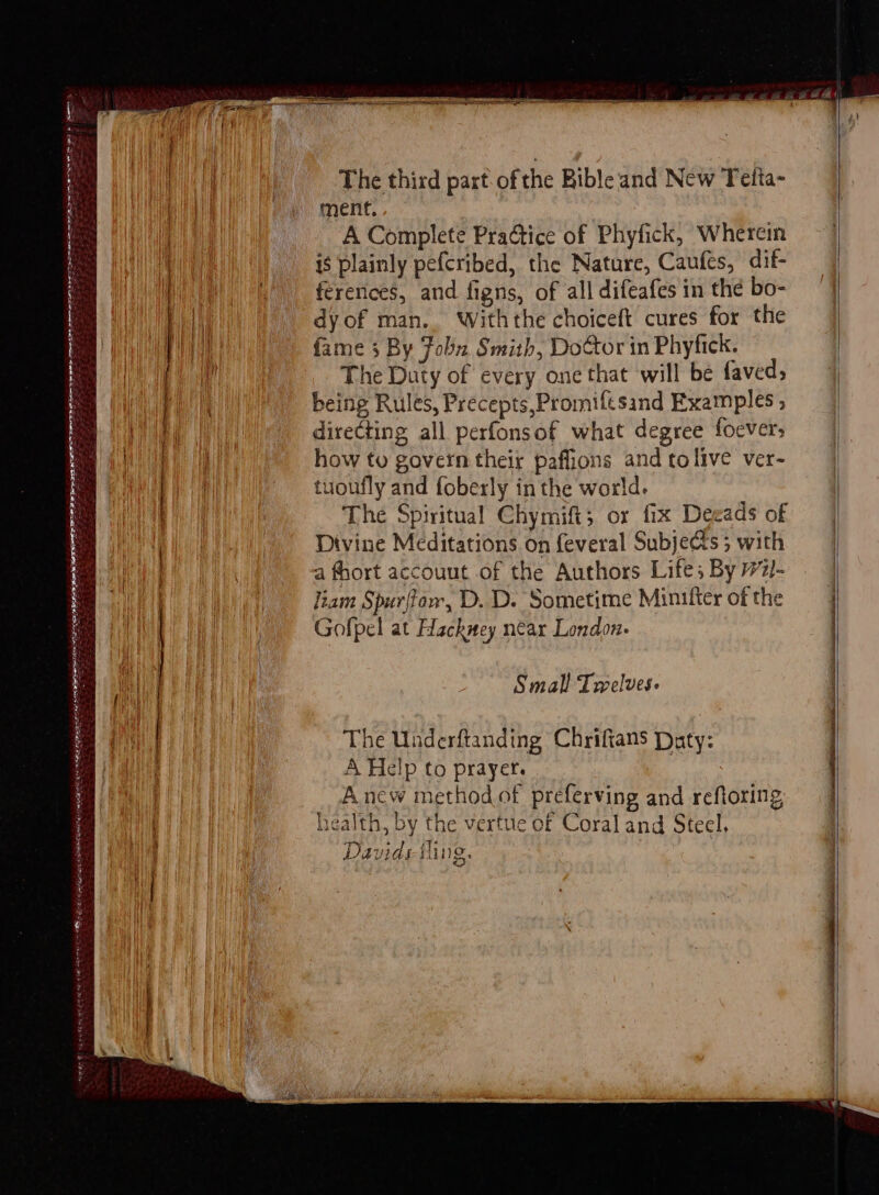 > Rie a rials SAR IIL Ate ROE RE PLOT AE STE The third part of the Bible and New Telia- ment, A Complete Practice of Phyfick, Whereim is plainly pefcribed, the Nature, Caufes, dif- ferences, and figns, of all difeafes in the bo- dy of man. Withthe choiceft cures for the The Duty of every one that will be faved, being Rules, Precepts,Promiftsand Examples ; directing all perfonsof what degree foever: how to govern their paffions and tolive ver- tuoufly and foberly in the world. The Spiritual Chymift; or fix Deeads of Divine Meditations on feveral Subjets 5 with a fhort accouut of the Authors Life; By 77)- liam Spurflar, D. D. Sometime Minifter of the Gofpel at Hackney near London. eee Small Twelves. The Underftanding Chrifians Duty: A Help to prayer. rig Anew method of preferving and reftoring, health, by the vertue of Coral and Steel, Davids iling. |