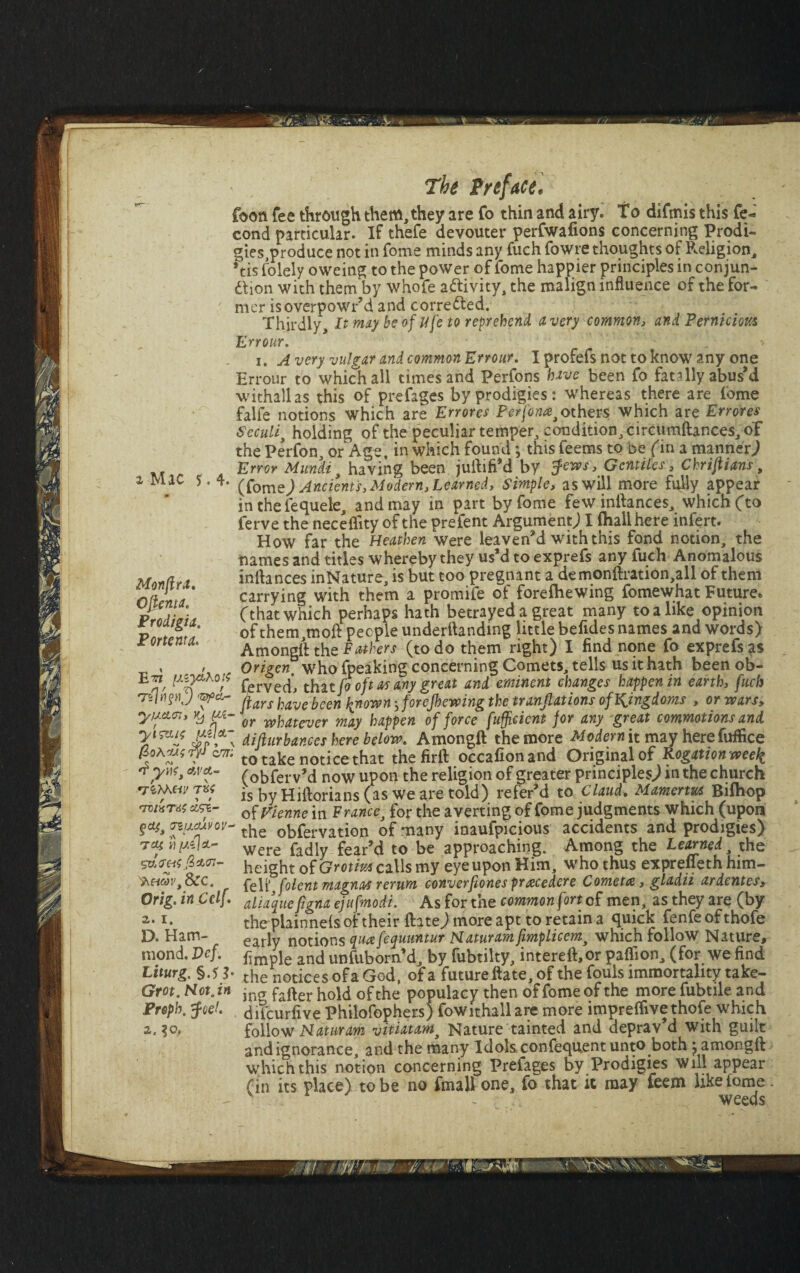 foon fee through them, they are fo thin and airy. To difmis this fe- cond particular. If thefe devouter perfwafions concerning Prodi¬ gies,produce not in fome minds any fuch fowre thoughts of Religion, *tis folely oweing to the power of fome happier principles in conjun¬ ction with them by whofe activity, the malign influence of the for¬ mer isoverpowr’d and corrected. I • T 1 t, _ . -. f_* C H1 j-/k I /In t /* A VVI Wt /1H /f 10/1 P n m* -t S'-t r, <#/* Thirdly, It may be of Ufe to reprehend a very common, and Perniciota Err our. i. Avery vulgar and common Errour. Iprofefsnottoknowany one Hrrour to which all times and Perfons have been fo fatally abus’d withallas this of prefages by prodigies: whereas there are fome falfe notions which are Err ores Perfon#i others which are Errores Seculi, holding of the peculiar temper, condition, circumftances, of the Perfon, or Age, in which found j this feems to be fin a manner) Error Muncli , having been jullifi’d by fens, Gentiles, Chriflians, (fame) Ancients, Modern^ Learned, Simple, as will more fully appear in the iequele, and may in part by fome few inllances, which (to ferve the neceflity of the prefent Argument; I (hall here infert. How far the Heathen were leaven’d with this fond notion, the names and titles whereby they us’d to exprefs any fuch Anomalous inllances inNature, is but too pregnant a demonftration,all of them carrying with them a promife of forefhewing fomewhat Future, (that which perhaps hath betrayed a great many to a like opinion of them,moll people undemanding little befldes names and words) Amongll the Fathers (to do them right) I find none fo exprefs as Origen. who fpeaking concerning Comets, tells us it hath been ob- n' rf t ierveclj tnat JO OJI ai any great una. tycin Jays have been ^nmn. forejhevoing the translations of kingdoms , or wars, yuan, yji- or wj,at£ver mcLy happen of force Sufficient for any great commotions and y^f difturbances here below. Amongll the more Modern it may herefuffice cm; to take notice that the firll occafionand Original of Rogation week 'tpyw, cw&- (obferv’d now upon the religion of greater principles.) in the church is by Hillorians (as we are told) refer’d to Claud. Marnerm Bilhop of Vienne in France, for the averting of fome judgments which (upon Tiucuvov- the Obfervation of many inaufpicious accidents and prodigies) tash/azfet- were radl feary t0 be approaching. Among the Learned, the height of Grotiuscalls my eye upon Him, who thus expreffeth him- ',&c. Solent magnas rerum converfiones pracedere Comet#, gladii ardentes, Orig. in Cclf. aliaque figna ejufmodi. As for the common fort of men, as they are (by x- the piainnels of their Hate; more apt to retain a quick fenfeofthofe D. Ham- early notions qu#fequuntur Haturamfimplicem, which follow Nature, mond. Vcf. £mple and unfuborn’d, by fubtilty, intereft,or paflion, (for we find Liturg. §.5 b the notices of a God, of a future Hate, of the fouls immortality take- Grot. Hot. in jn(T f.fter hold 0fthe populacy then of fome of the more fubtile and Preph. foe!, difeurlive Philofophersj fowithall are more imprelfivethole which follow Haturam vitiatamj Nature tainted and deprav’d with guilt 2. ?o. and ignorance, and the many Idols confequent unto both ; amongll which this notion concerning Prefages by Prodigies will appear (in its place) to be no fmall one, fo that it may feem like tome .