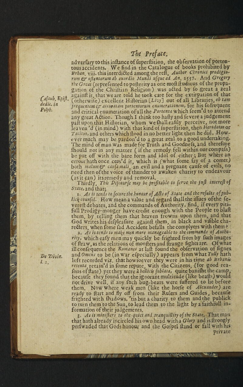 Ef ift. adverfary to this inftance of fuperftition, the obfervation of porten¬ tous accidents. We find in the Catalogue of books prohibited by 'Urban, viii. this interdicted among the reil. Author Chronici prodigio- rum & ojUntorumab exordio Mundi ufquead An, 1557. And Gregory the Great (reprefented to pofferity as one raoft lludious of the propa¬ gation of the Ch'ril’tian Religion) was a&ed by fo great a zeal againllit, that we are told he took care for the extirpation of that (otherwife) excellent Hiilorian [Livy] out of all Libraries, ob tam frcquentem& accurdtam portentorum cnumerationem, for his fo frequent and critical enumeration of all the Portenta which Teem’d to attend any great Action. Though 1 think too hafty and fevere a judgement pall upon that Hiilorian, whom wefhalleafily perceive, not more leaven ’d (in mind) with that kind of fuperfiition, then Herodotus or Tachm, and others which Hood in no better light then he did. How¬ ever much may be pardon’d to a great zeal to a good undertaking. The mind of man was made for Truth and Goodnefs,and therefore ihould notin any matter (if the remedy fell within our compafs) be put off with the bare form and idol of either *, But where an errour hath once ceas’d it, which is (what fome fay of a comet) both malum & caufamali^ an evil and a pregnant caufe of evils, no need then ofthe voice of thunder to awaken charity to endeavour (as it can) itsremedy and removal. Thirdly, This Difcourfe may be profitable to ferve the jnfi intereftof State, and that; 1. As it tends to fecurethe honour of Afts of State and the refults of pub- licit counfel. How mean a value and regard fhallthe ififues ofthe fe- verell debates, and the commands of Authority, find, if every piti- full Prodigy-monger have credit enough with the People toblaft them, by telling them that heaven frowns upon them, and that God Writes his difpleafure againll them, in black and vifiblecha- re&ers, when fome fad Accident befalls the complyers with them ? 2. As u tends to ma^e men more manageable to the commands of Autho¬ rity, which eafy men may quickly be frighted from by fuch images of llraw, as the relations of monfiers and ilrange fights are. Ofwhac illconfequence the Pomanes at laft found the obfervation of fignes an Womens to be (in war especially) appears from what Tully hath left recorded viz. that how foe ver they were in his time ab Urban-k retentaj retain’d in fome repute. With the Citizens, (for good rea- fons of Hate) yet they were i bellick fublata, quite banifht the camp, becaufe they found that the ignorant multitude (like bealls) would not drive well, if any fuch bug-bears were fuffered to lie before them. Now where weak men (like the horfe of Alexander) are ready to Hart and fly off from their Rulers and Guides, becaufe frighted with (hadows, ’tis but a charity to them and the publick to turn them to the Sun, to lead them to the light bya faithfull in¬ formation of their judgements. 3. As it minijiers to the-quiet and tranquillity of the State. That man that hath already incircled his own head with a Glory and is ilrongly perfwaded that Gods honour and the Gofpel Hand or fall with his / private