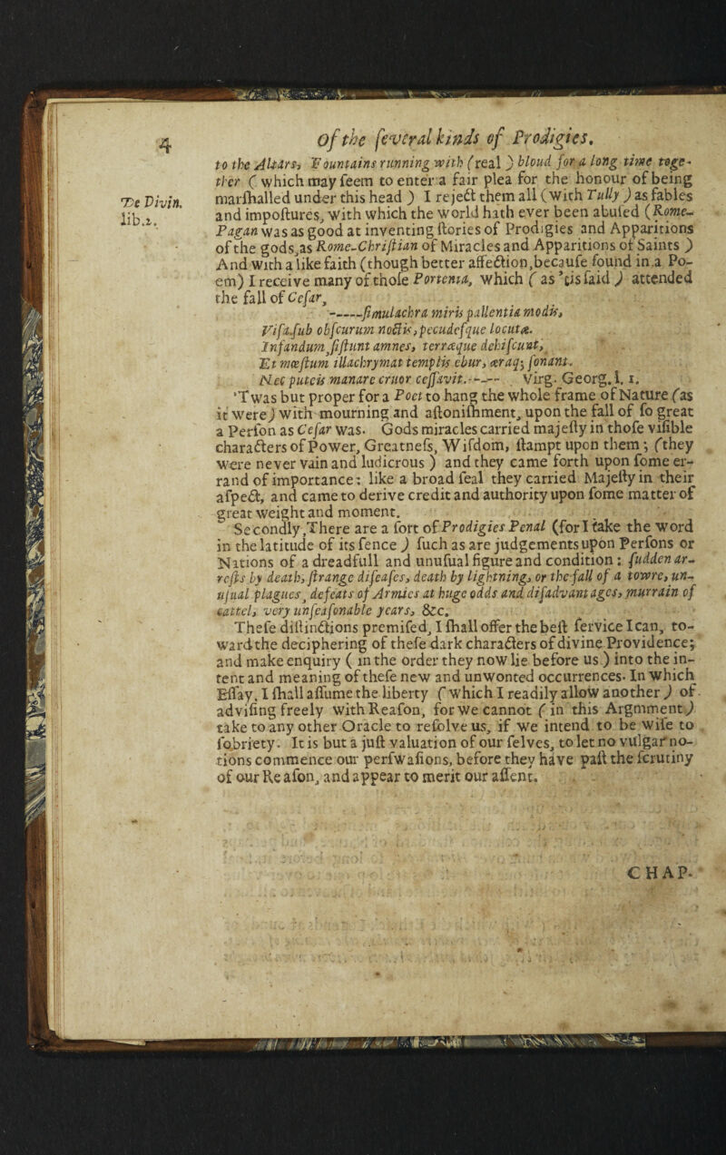 to the Altars, fountains running with (real ) hloud for a Long time toge¬ ther ( which may Teem to enter a fair plea for the honour of being marshalled under this head ) I rejeCl them all (with Tully ) as fables and impoftures, with which the world hath ever been abuied (Rome- Pagan was as good at inventing (lories of Prodigies and Apparitions of die gods,as Rome-Chriftian of Miracles and Apparitions of Saints ) And with alike faith (though better aff'eCtion.becaufe found in.a Po¬ em) I receive many of thofe Portenta, which ( as ’cisfaid ) attended the fall of Cefar, --flmulachra miris pallentia modi*, Vifa.fub obfcurum noftisypecudefque locut#. Infandumjiflunt amnes, terraque dchifcunt, Etmceftum illachrymat temp Lis ebur, ceraq^ fonant. Nm puteis manarecruor ceffavit.-'--— . virg- Georg. 1.1. ‘T was but proper for a Poet to hang the whole frame of Nature fas it were) with mourning and allonilhment, upon the fall of fo great a Perfon as Cefar was. Gods miracles carried majelly in thofe vifible characters of Power, Grcatnefs, Wifdom, llampt upon them; fthey were never vain and ludicrous ) and they came forth upon fome er¬ rand of importance; like a broad feal they carried Majelly in their afpeCl, and came to derive credit and authority upon fome matter of great weight and moment. Secondly .There are a fort of Prodigies Penal (fori take the word in the latitude of its fence ) fuch as are judgements upon perfons or Nations of adreadfull and unufual figure and condition: fuddenar- refts by death, flrange difcafes, death by lightnings or the-fall of a towrc, un~ ujual plagues3 defeats of Armies at huge odds and di[advantages, murrain of cattelj very unfeafonable years, &c. Thefe dillinCtions premifed, I (hall offer the belt fervicelcan, to- wardthe deciphering of thefe dark characters of divine Providence; and make enquiry ( in the order they now lie before us ) into the in¬ tent and meaning of thefe new and unwonted occurrences- In which Effay, I (hall afliime the liberty ( which I readily allow another ) of. advifing freely withReafon, for we cannot (in this Argmment) take to any other Oracle to refolve us, if we intend to be wile to fobriety. It is but a juft valuation of our felves, to let no vulgar no¬ tions commence our perfwafions, before they have pail the ferutiny of our ?\q afon, and appear to merit our aifent. CHAP. 'c-JS#