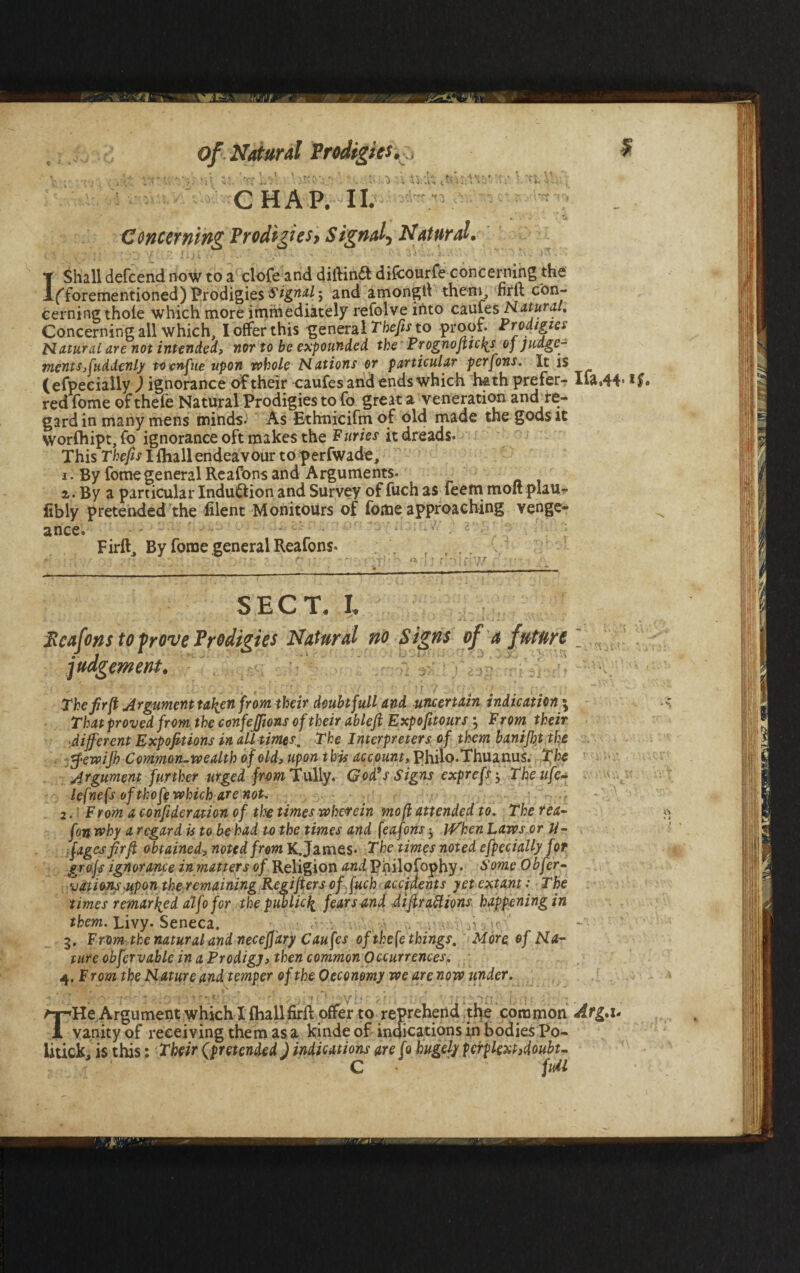 i* tII' of Natural Prodigies, CHAP. II. Concerning Prodigies, Signal, Natural. \ u T Shall defcend now to a clofe and diilindt difeourfe concerning the lfforementioned) Prodigies Signal $ and amongtf them, firrt con¬ cerning thole which more immediately refolve into caufes Natural, Concerning all which, I offer this general Thefts to proof. Prodigies Natural are not intended, nor to be expounded the Prognofticks oj judge¬ ments Suddenly tocnfue upon whole Nations or particular perfons. It is (efpecially ) ignorance of their caufes and ends which hath prefer- Ifa.44- redTome ofthefe Natural Prodigies to fo great a veneration and^re¬ gard in many mens minds- As Ethnicifmof old made the gods it worlhipt, fo ignorance oft makes the Furies it dreads. This Thefts I {hall endeavour to perfwade, i. By fomegeneralReafonsand Arguments. z. By a particular Induction and Survey of fuch as leem molt plau- fibly pretended the filent Monitours of fome approaching venge¬ ance. - • • ~ • - - ' ' ' -T ■ ' . ; Firft, By fome general Reafons. .r r i ». - p- • • • - - • ■' } r • i ; r.X T SECT. I. k ...... . „ r ‘ k ' id- ■» • i. ' ■ . \ ~ - * - - * ■' • • « .* ' -a Jlcafons to prove Prodigies Natural no Signs of a future judgement, The firjt Argument tafien from their doubt full and uncertain indication \ That proved from the confejfions of their ableft Expofitours ; From their ■different Expofitions in all times. The Interpreters of them banifljt the tfewijh Common-wealth of old, upon this account, Philo.Thuanus. Tfie Argument further urged from Tally. God’s Signs exprefs; The life- lefnefs of thofe which are not, 2. ■ From a consideration of the times wherein mo(l attended to. The rea- fon why a regard is to be had to the times and (eafons-y jVhenhaws or li¬ nages fir ft obtained, noted from K,James. The times noted efpecially for gro.fs ignorance in matters of Religion and Philofophy • Some Obfer- vations -upon the remaining Regifters offuch accidents yet extant: The times remarked alfo for the public^ fear s and Aifractions happening in them. Livy. Seneca. 3. From the natural and neceffary Caufes of the (e things. More of Na¬ ture obfervable in a Prodigy, then common Occurrences, 4. F rom the Nature and temper of the 0 economy we are now under. ■* - •• • * . - a r i , \ fr * * -\ r* ■ l * iT ‘ \ Argument which I fhallfirft offer to reprehend the common Arg,u 1 vanity of receiving them as a kinde of indications in bodies Po¬ litick, is this: Their (pretended J indications are fo hugely perplext,doubt- C fuil