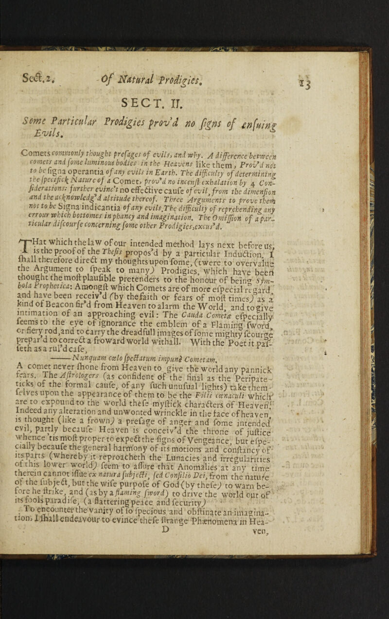 SECT. II. Some Particular Prodigies frovd no [igns of tnfuin? Evils. ... f Comets commonly thought prefages of evils, and why. A difference between comets andfome luminous bodies in the Heavens like them, Prov’d not to be figna operantia of any evils in Earth. The difficulty of determining the jpecifidi Mature of a Cpmet, prov’d no incenft exhalation by 4 Con- ft derations: further evinct no effective caufe of evift from the dimenfton and theacftnowledg d altitude thereof. Three Arguments to prove them not to be Signa indicantia of any evils,The difficulty of reprehending any err our which bottomes inphancy and imagination. The Omiffm of a par~ ticular difcourfe concerning fome other Prodigies}excu$’d. qpHat which the law of our intended method lays next before us X is tne proof ol the Thefts propos’d by a particular Induction I mall therefore direct my thoughts upon fome, (twere to overvalue tne Argument to fpeak to many.) Prodigies, which have beert thought the molt plaufible pretenders to the honour of bein shn- bola Prophetica: Amongft which Comets are of more eipeeial regard and have been receiv d fby thefaith or fears of molt times/as i kind of Beacon fir d from Heaven to alarm the World and to give intimation of an approaching evil: The Cauda Corner especially Teems to the eye of ignorance the emblem of a Flaming fword c-r xiei^iod,ana to carry the dreadful! images of fome mighty fcourge prepar d totorre-ft a froward world withall. With the Poet it paT~ feth as a rul’d cafe, r -Nunquam. ccelo fpeftatum impune Comet am, A comet never fhone from Heaven to give the world any pannick fears. The Aftrologers (as confident of the final as the Peripate- neks of the formal came, of any fuchunufual lights) take them- ieives upon the appearance of them to be the Filii ccenaculi which are to expound to the world thefe myftick charafters of Heaven1 Indeed any alteration and unwonted wrinckle in the face of heaven’ is thought ( ike a frown) a prefage of anger and fome intended evil, partly becauie Heaven is conceiv’d the throne of julfice whence tis moll proper to expeft the figns of Vengeance, but efpo- ciahy becauie the general harmony of its motions and confhncy of ns parts (whereby it reproacheth the Lunacies and irregularities oftms lower world) feem to allure that Anomalies at any time therein cannot mile ex natura fubjefti} fed Confilio Dei, from the natu/e ot the inbieci, but the wife purpofe of God (by thefe) to warn be¬ fore he ltrike and (as.by 1 flaming fword) to drive the world out of its fools para due, (a nattering peace and fecurity) ■ o encounter the vanity of lb ipecious and obllinatean imagina¬ tion, I ihall endeavour to evince thefe llrange Phenomena in Hea- ven.