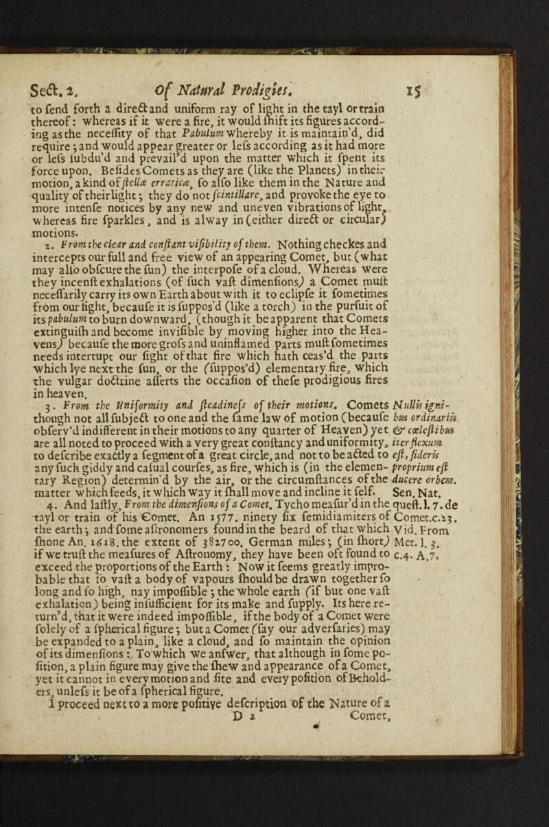 ■yfj' Se<ft. 2, of Natural Prodigies, to fend forth a direct and uniform ray oflight in thetayl or train thereof: whereas if it were a fire, it would fhift its figures accord¬ ing as the necelfity of that Pabulum whereby it is maintain’d, did require ; and would appear greater or lefs according as it had more or lefs fubdu’d and prevail’d upon the matter which it fpent its force upon. Befides Comets as they are (like the Planets) in their motion, a kind offteUa erraticfo alfo like them in the Nature and quality of theirlight; they do not fcintiUare, and provoke the eye to more intenfe notices by any new and uneven vibrations of light, whereas fire fparkles, and is alway in (either direft or circular) motions. z. From the clear and conftant viability of them. Nothing checkes and intercepts our full and free view of an appearing Comet, but (what may alio obfcure the fun) the interpofe of a cloud. Whereas were they incenll exhalations (of fuch vafl dimenfions) a Comet mult neceflarily carry its own Earth about with it toeclipfe it fometimes from our light, becaufe it isfuppos’d (like a torch) in the purfuit of its pabulum to burn downward, (though it be apparent that Comets extinguifh and become invifible by moving higher into the Hea¬ vens) becaufe the more grofs and uninflamed parts mull fometimes needs interrupt our fight of that fire which hath ceas’d the parts which lye next the fun, or the (Tuppos’d) elementary fire, which the vulgar doctrine alferts the occafion of thefe prodigious fires in heaven. 3. From the Uniformity and fteadinefs of their motions. Comets though not allfubjeft to one and the fame law of motion (becaufe obferv’d indifferent in their motions to any quarter of Heaven) yet are all noted to proceed with a very great conllancy and uniformity, to defcribe exattly a fegment of a great circle, and not to be a fled to any fuch giddy and calual courfes, as fire, which is (in the elemen¬ tary Region) determin’d by the air, or the circumftances of the matter which feeds, it which way it fhall move and incline it felf. 4. And lallly. Prom the dimenfions of a Comet, Tycho meafur’d in the tayl or train of his Comet. An 1577. ninety fix femidiamiters of the earth j and fomeaftronomers found in the beard of that which IhoneAn. 1618.the extent of 38*700. German miles; (in (hort) if we trull the meafures of Allronomy, they have been oft found to exceed the proportions of the Earth : Now it feems greatly impro- bablethat fo valla body of vapours fhould be drawn together fo long andfo high, nay impoflible ; the whole earth (if but one vafl exhalation) being infufficient for its make and fupply. Its here re¬ turn^, that it were indeed impolfible, ifthebodyof aCometwere folelyof a fpherical figure; buta Comet (fay our adverfaries) may be expanded to a plain, like a cloud, and fo maintain the opinion ofits dimenfions To which weanfwer, that although infome po- fition, a plain figure may give the iheW and appearance of a Comet, yet it cannot in every motion and fite and every pofition of Behold¬ ers, unlefs it be of a fpherical figure. I proceed next to a more pofitiye defcription of the Nature of z V 1 Comet, is NuUis igni~ bvA ordinarih & cceleflibm iterflexum efiifideris proprium eft ducere orbern. Sen. Nat. quell. 1.7.de Comet.c.'z?, Vid. Prom Met. 1. 3. 0.4* A,7»