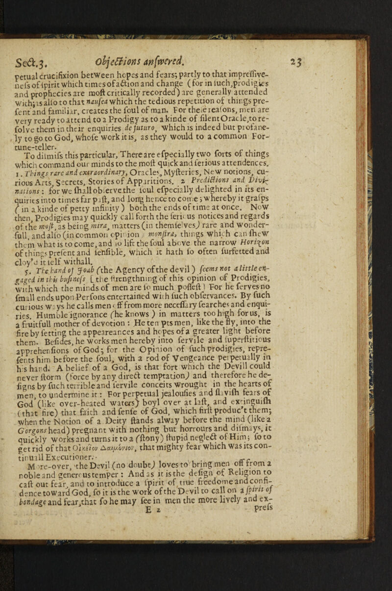 retual crucifixion between hopes and fears; partly to that impretfive- nefsofipirit which times of action and change (for iniuch,prodigies and prophecies are moft critically recorded) are generally attended withjas alio to that naufea which the tedious repetition ot things pre¬ sent and familiar, creates the foul of man. For theiereatons, men are very ready to attend to a Prodigy as to a kinde of filentOracle,to re- folve them in their enquiries defuturo, which is indeed but profane¬ ly to go to God, whole work it is, as they would to a common For¬ tune-teller. To dilmifs this particular. There are efpecially two forts of things which command our minds to the moll quick and lerious attendances, i. Things rare and extraordinary, Oracle*-, Mylleries, New notions, cu¬ rious Arts, 'Secrets, Stories of Apparitions, z Predictions and Divi^ nations : for We (hall observe the loul efpecially delighted in its en¬ quiries into times far pi ft, and long hence to cone; whereby it grafps (in a.kinde of petty infinity ) both the ends of time at once. Now then. Prodigies may quickly call forth the lerious notices and regards of the moJtf as being miramatters (in themfelves) rare and wonder- full andalfo (incommon opinion ; monjira, things which canfheW of things prefent and ienfible, which it hath to often furfettedand cloy’d it ielfwithall. The hand ot Joab (the Agency of the devil) feems not a little en¬ gaged. in this bujmefs [ the ftrengthning of this opinion of Prodigies, with which the minds of men are lo much pofteftl For hefervesno fmill ends upon Perfons entertained with fuch oblervances. By fuch curious w: ys he calls men < ff from more necefiary fearches and enqui¬ ries. Humble ignorance (he knows ) in matters too high for us, is a fruitful! mother of devotion : He ten pts men, like the fly, into the fire by fetting the appeareances and hopes of a greater light before them. Befides, he works men hereby into fervile and fuperftitious apprehenfions of God; for the Opinion of fuch prodigies, repre- fentshim before the foul, with a rod of Vengeance perpetually in his hard. A belief of a God, is that fort which the Devill could never ftorm (force by any direft temptation) and therefore he de¬ signs by fuch terrible and fervile conceits wrought in the hearts of men, to undermine it: For perpetual jealoufies and flivilh rears of God*(like over-heated waters) boyl over at laft, and exdneudh (that fire) that faith andfenfe of God, which firll produc t them; when the Notion of a Deity Hands alway before the mind (like a Gorgonshezd) pregnant with nothing but horroursand dilmays, it quickly works and turns it to a (ftony) ftupid neglect of Him; foto get rid of thatOi)tg<or Aoujadoviov, that mighty fear which was its con- tinuail Executioner.' ' M )re-over, 'the Devil (no doubt) loves to bring men oft from a noble and generous temper : And as it is the defijgn of Religion to caft out fear^ and to introduce a ipirit of true freedome and confi¬ dence toward God, fo it is the work of the Devil to call on ajpirit of bondage and fear,that fo he may fee in men the more lively and ex- E z • preis